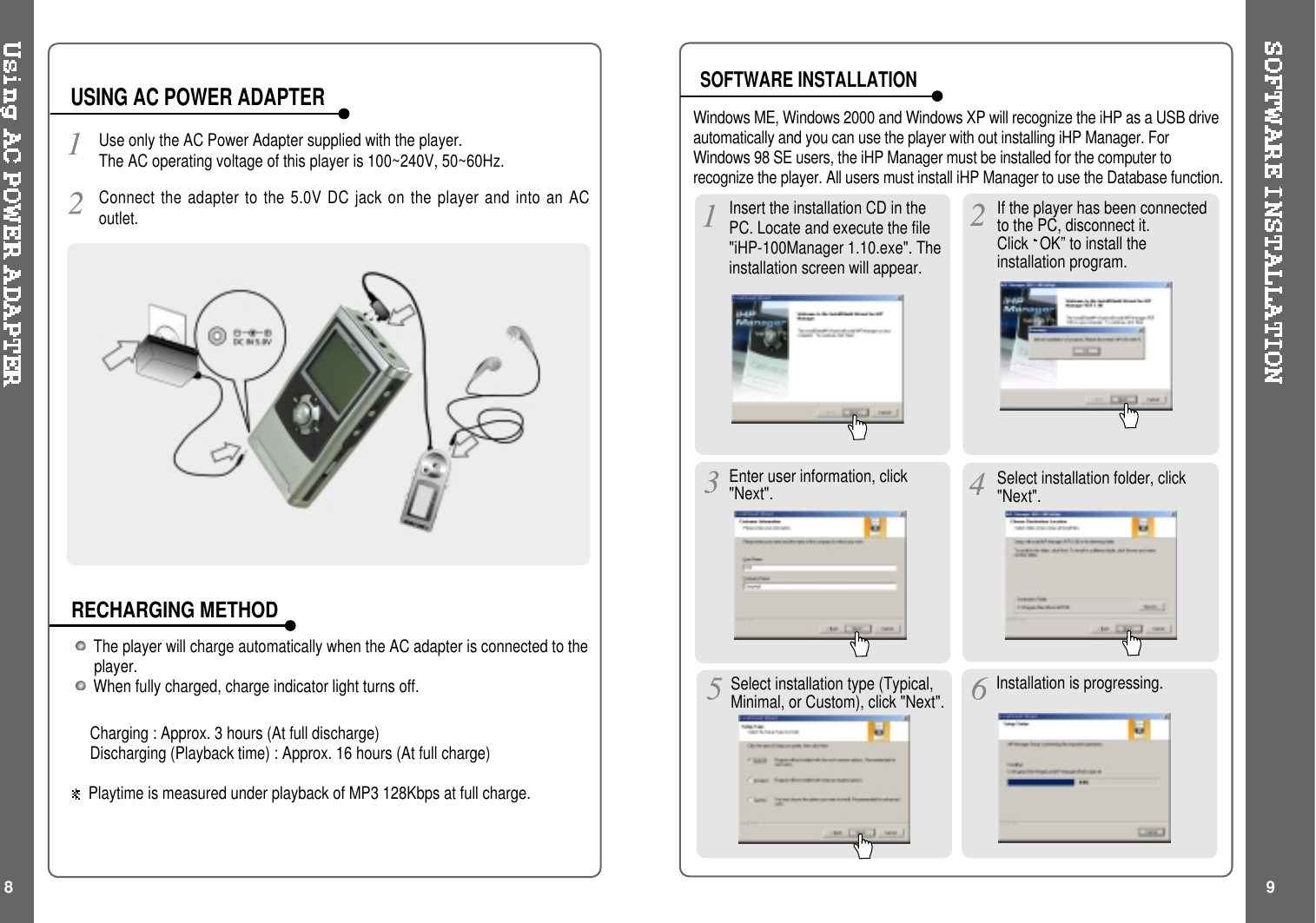 The player will charge automatically when the AC adapter is connected to theplayer.When fully charged, charge indicator light turns off.Charging : Approx. 3 hours (At full discharge)Discharging (Playback time) : Approx. 16 hours (At full charge)Playtime is measured under playback of MP3 128Kbps at full charge.Use only the AC Power Adapter supplied with the player.The AC operating voltage of this player is 100~240V, 50~60Hz.Connect the adapter to the 5.0V DC jack on the player and into an ACoutlet.USING AC POWER ADAPTERRECHARGING METHODSOFTWARE INSTALLATIONIf the player has been connectedto the PC, disconnect it.Click OK” to install theinstallation program.InserttheinstallationCDinthePC. Locate and execute the file&quot;iHP-100Manager 1.10.exe&quot;. Theinstallation screen will appear.Enteruserinformation,click&quot;Next&quot;. Select installation folder, click&quot;Next&quot;.Select installation type (Typical,Minimal, or Custom), click &quot;Next&quot;. Installation is progressing.Windows ME, Windows 2000 and Windows XP will recognize the iHP as a USB driveautomatically and you can use the player with out installing iHP Manager. ForWindows 98 SE users, the iHP Manager must be installed for the computer torecognize the player. All users must install iHP Manager to use the Database function.8 9