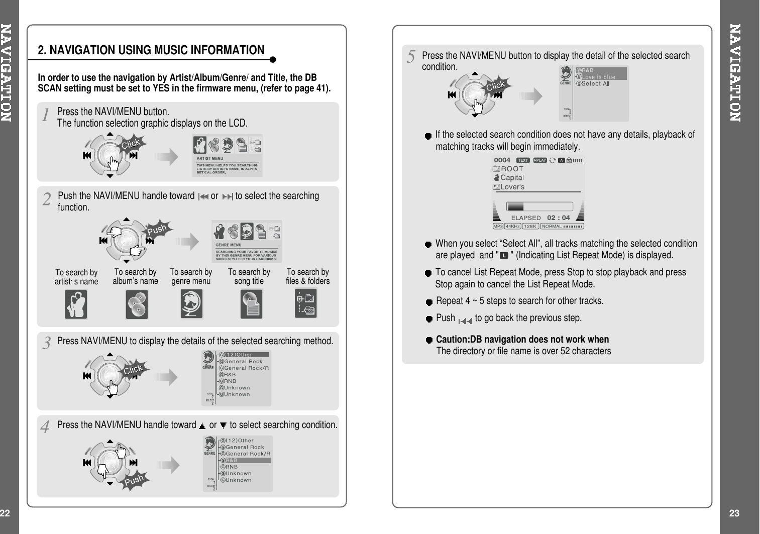 Press the NAVI/MENU button.The function selection graphic displays on the LCD.To search byartist s name To search byalbum’s name To search bysong titleTo search bygenre menu To search byfiles &amp; foldersPress NAVI/MENU to display the details of the selected searching method.Press the NAVI/MENU handle toward or to select searching condition.Press the NAVI/MENU button to display the detail of the selected searchcondition.If the selected search condition does not have any details, playback ofmatching tracks will begin immediately.Repeat 4 ~ 5 steps to search for other tracks.Push to go back the previous step.When you select “Select All”, all tracks matching the selected conditionare played and &quot; &quot; (Indicating List Repeat Mode) is displayed.To cancel List Repeat Mode, press Stop to stop playback and pressStop again to cancel the List Repeat Mode.In order to use the navigation by Artist/Album/Genre/ and Title, the DBSCAN setting must be set to YES in the firmware menu, (refer to page 41).2. NAVIGATION USING MUSIC INFORMATIONPush the NAVI/MENU handle toward or to select the searchingfunction.22 23Caution:DB navigation does not work whenThe directory or file name is over 52 characters