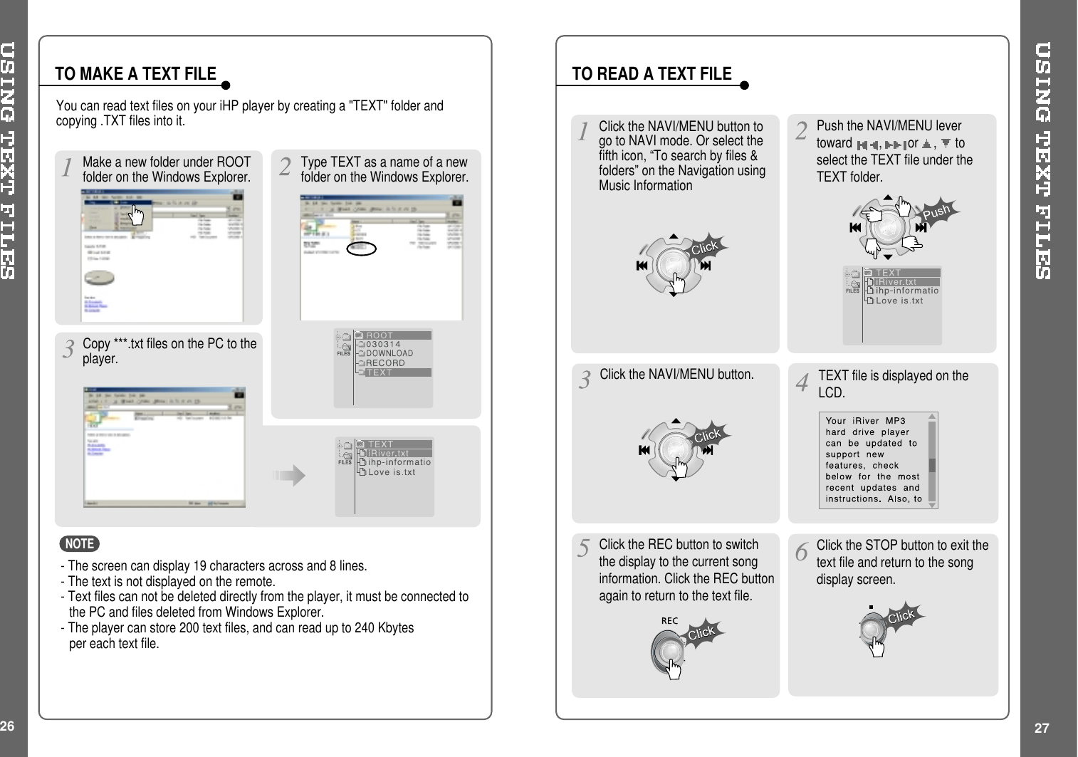 26 27Make a new folder under ROOTfolder on the Windows Explorer.Push the NAVI/MENU levertoward ,or ,toselect the TEXT file under theTEXT folder.TO MAKE A TEXT FILEClick the NAVI/MENU button. TEXT file is displayed on theLCD.Click the REC button to switchthe display to the current songinformation. Click the REC buttonagain to return to the text file.Click the STOP button to exit thetext file and return to the songdisplay screen.TO READ A TEXT FILEClick the NAVI/MENU button togo to NAVI mode. Or select thefifth icon, “To search by files &amp;folders” on the Navigation usingMusic InformationYou can read text files on your iHP player by creating a &quot;TEXT&quot; folder andcopying .TXT files into it.- The screen can display 19 characters across and 8 lines.- The text is not displayed on the remote.- Text files can not be deleted directly from the player, it must be connected tothe PC and files deleted from Windows Explorer.- The player can store 200 text files, and can read up to 240 Kbytesper each text file.Copy ***.txt files on the PC to theplayer.Type TEXT as a name of a newfolder on the Windows Explorer.NOTE