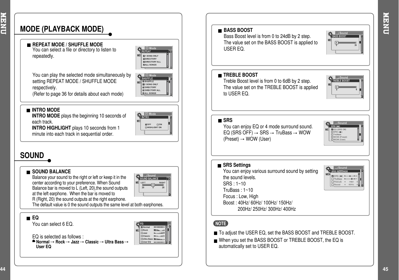 44 45INTRO MODEINTRO MODE plays the beginning 10 seconds ofeach track.INTRO HIGHLIGHT plays 10 seconds from 1minute into each track in sequential order.REPEATMODE/SHUFFLEMODEYoucanselectafileordirectorytolistentorepeatedly.You can play the selected mode simultaneously bysetting REPEAT MODE / SHUFFLE MODErespectively.(Refer to page 36 for details about each mode)MODE (PLAYBACK MODE)SOUND BALANCEBalance your sound to the right or left or keep it in thecenter according to your preference. When SoundBalance bar is moved to L (Left, 20),the sound outputsat the left earphone. When the bar is moved toR (Right, 20) the sound outputs at the right earphone.The default value is 0 the sound outputs the same level at both earphones.EQYou can select 6 EQ.EQ is selected as follows :Normal Rock Jazz Classic Ultra BassUser EQBASS BOOSTBass Boost level is from 0 to 24dB by 2 step.The value set on the BASS BOOST is applied toUSER EQ.TREBLE BOOSTTreble Boost level is from 0 to 6dB by 2 step.The value set on the TREBLE BOOST is appliedto USER EQ.SOUNDSRSYou can enjoy EQ or 4 mode surround sound.EQ (SRS OFF) SRS TruBass WOW(Preset) WOW (User)SRS SettingsYou can enjoy various surround sound by settingthe sound levels.SRS : 1~10TruBass : 1~10Focus : Low, HighBoost : 40Hz/ 60Hz/ 100Hz/ 150Hz/200Hz/ 250Hz/ 300Hz/ 400Hz60HzNOTETo adjust the USER EQ, set the BASS BOOST and TREBLE BOOST.When you set the BASS BOOST or TREBLE BOOST, the EQ isautomatically set to USER EQ.