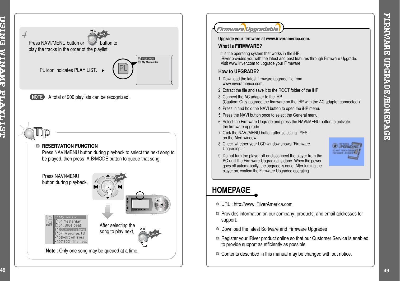 49How to UPGRADE?1. Download the latest firmware upgrade file fromwww.iriveramerica.com.2. Extract the file and save it to the ROOT folder of the iHP.3. Connect the AC adapter to the iHP.(Caution: Only upgrade the firmware on the iHP with the AC adapter connected.)4. Press in and hold the NAVI button to open the iHP menu.5. Press the NAVI button once to select the General menu.6. Select the Firmware Upgrade and press the NAVI/MENU button to activatethe firmware upgrade.7. Click the NAVI/MENU button after selecting YESon the Alert window.8. Check whether your LCD window shows “FirmwareUpgrading...”9. Do not turn the player off or disconnect the player from thePC until the Firmware Upgrading is done. When the powergoes off automatically, the upgrade is done. After turning theplayer on, confirm the Firmware Upgraded operating.Upgrade your firmware at www.iriveramerica.com.What is FIRMWARE?It is the operating system that works in the iHP.iRiver provides you with the latest and best features through Firmware Upgrade.Visit www.iriver.com to upgrade your Firmware.After selecting thesong to play next,A total of 200 playlists can be recognized.RESERVATION FUNCTIONPress NAVI/MENU button during playback to select the next song tobe played, then press A-B/MODE button to queue that song.Press NAVI/MENUbutton during playback,Press NAVI/MENU button or button toplay the tracks in the order of the playlist.PL icon indicates PLAY LIST.48iRiver.m3uMy Music.m3uNOTEURL : http://www.iRiverAmerica.comProvides information on our company, products, and email addresses forsupport.Download the latest Software and Firmware UpgradesRegister your iRiver product online so that our Customer Service is enabledto provide support as efficiently as possible.Contents described in this manual may be changed with out notice.HOMEPAGENote : Only one song may be queued at a time.