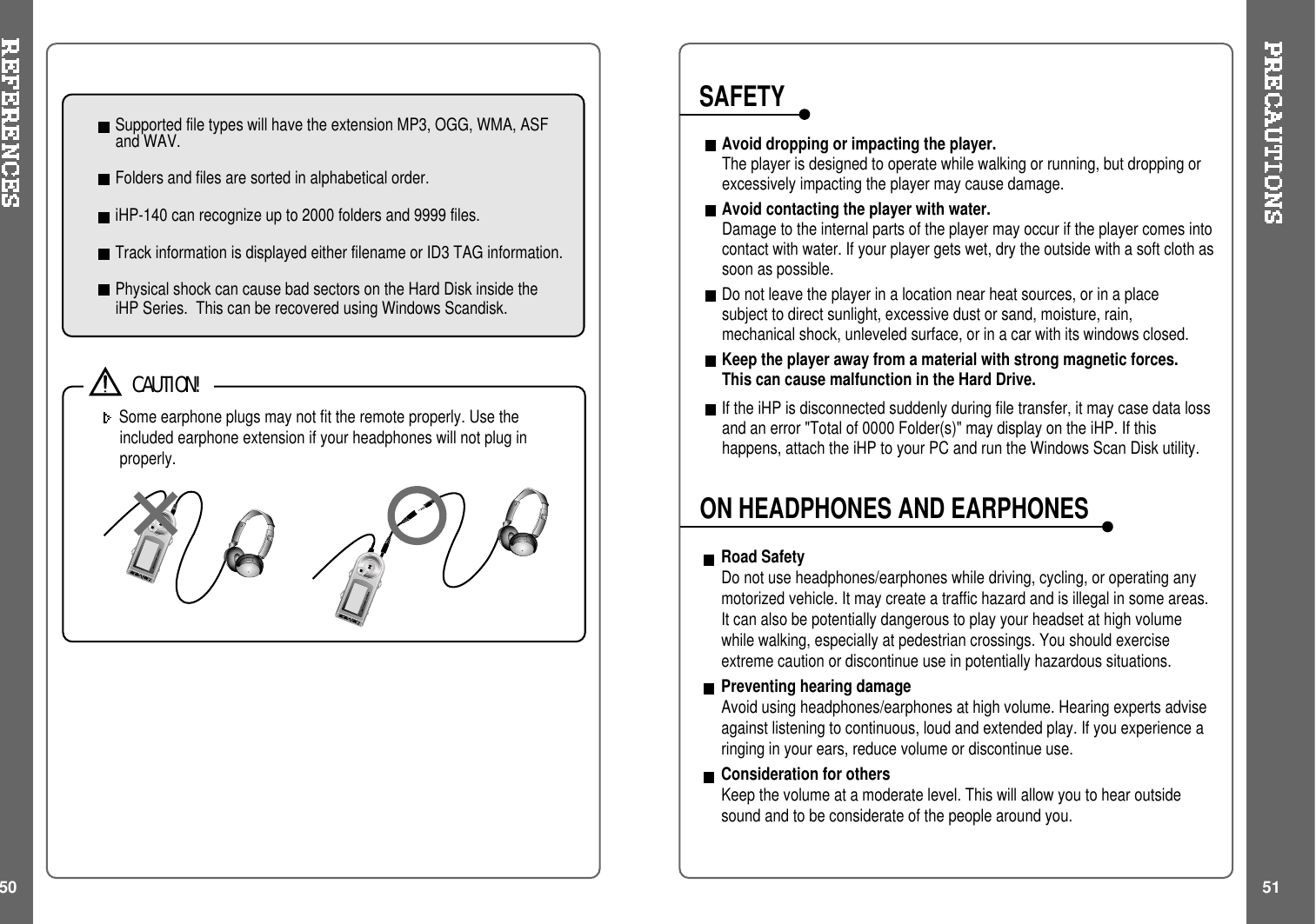 50 51Road SafetyDo not use headphones/earphones while driving, cycling, or operating anymotorized vehicle. It may create a traffic hazard and is illegal in some areas.It can also be potentially dangerous to play your headset at high volumewhile walking, especially at pedestrian crossings. You should exerciseextreme caution or discontinue use in potentially hazardous situations.Preventing hearing damageAvoid using headphones/earphones at high volume. Hearing experts adviseagainst listening to continuous, loud and extended play. If you experience aringing in your ears, reduce volume or discontinue use.Consideration for othersKeep the volume at a moderate level. This will allow you to hear outsidesound and to be considerate of the people around you.Avoiddroppingorimpactingtheplayer.The player is designed to operate while walking or running, but dropping orexcessively impacting the player may cause damage.Avoid contacting the player with water.Damage to the internal parts of the player may occur if the player comes intocontact with water. If your player gets wet, dry the outside with a soft cloth assoon as possible.Do not leave the player in a location near heat sources, or in a placesubject to direct sunlight, excessive dust or sand, moisture, rain,mechanical shock, unleveled surface, or in a car with its windows closed.Keep the player away from a material with strong magnetic forces.This can cause malfunction in the Hard Drive.If the iHP is disconnected suddenly during file transfer, it may case data lossand an error &quot;Total of 0000 Folder(s)&quot; may display on the iHP. If thishappens, attach the iHP to your PC and run the Windows Scan Disk utility.SAFETYON HEADPHONES AND EARPHONESSome earphone plugs may not fit the remote properly. Use theincluded earphone extension if your headphones will not plug inproperly.CAUTION!Supported file types will have the extension MP3, OGG, WMA, ASFand WAV.Folders and files are sorted in alphabetical order.iHP-140 can recognize up to 2000 folders and 9999 files.Track information is displayed either filename or ID3 TAG information.Physical shock can cause bad sectors on the Hard Disk inside theiHP Series. This can be recovered using Windows Scandisk.