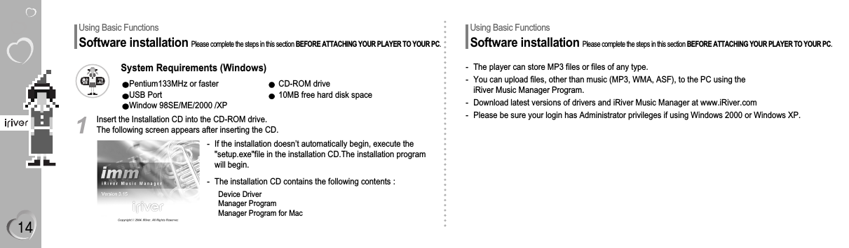 Using Basic FunctionsSoftware installationPlease complete the steps in this section BEFORE ATTACHING YOUR PLAYER TO YOUR PC.Insert the Installation CD into the CD-ROM drive.The following screen appears after inserting the CD.- If the installation doesn’t automatically begin, execute the&quot;setup.exe&quot;file in the installation CD.The installation programwill begin.- The installation CD contains the following contents :Device DriverManager ProgramManager Program for Mac1System Requirements (Windows)Pentium133MHz or faster CD-ROM driveUSB Port 10MB free hard disk spaceWindow 98SE/ME/2000 /XPUsing Basic FunctionsSoftware installationPlease complete the steps in this section BEFORE ATTACHING YOUR PLAYER TO YOUR PC.- The player can store MP3 files or files of any type.- You can upload files, other than music (MP3, WMA, ASF), to the PC using theiRiver Music Manager Program.- Download latest versions of drivers and iRiver Music Manager at www.iRiver.com- Please be sure your login has Administrator privileges if using Windows 2000 or Windows XP.