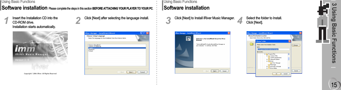 3 Using Basic FunctionsUsing Basic FunctionsSoftware installationPlease complete the steps in this section BEFORE ATTACHING YOUR PLAYER TO YOUR PC.Insert the Installation CD into theCD-ROM drive.Installation starts automatically.1Click [Next] after selecting the language install.2Using Basic FunctionsSoftware installationClick [Next] to Install iRiver Music Manager.3Select the folder to Install. Click [Next].4