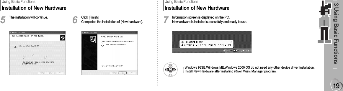 3 Using Basic FunctionsUsing Basic FunctionsInstallation of New HardwareThe installation will continue.5Click [Finish].Completed the installation of [New hardware].6Using Basic FunctionsInstallation of New HardwareInformation screen is displayed on the PC.New ardware is installed successfully and ready to use.7Windows 98SE,Windows ME,Windows 2000 OS do not need any other device driver installation.Install New Hardware after installing iRiver Music Manager program. 