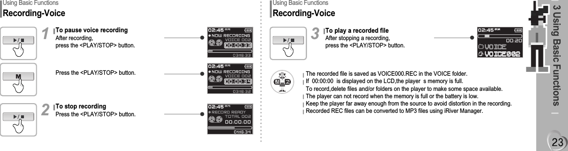 3 Using Basic FunctionsUsing Basic FunctionsRecording-VoiceTo pause voice recordingAfter recording,press the &lt;PLAY/STOP&gt; button.1To stop recordingPress the &lt;PLAY/STOP&gt; button.2Press the &lt;PLAY/STOP&gt; button.Using Basic FunctionsRecording-VoiceTo play a recorded fileAfter stopping a recording,press the &lt;PLAY/STOP&gt; button.3The recorded file is saved as VOICE000.REC in the VOICE folder.If  00:00:00  is displayed on the LCD,the player  s memory is full.To record,delete files and/or folders on the player to make some space available.The player can not record when the memory is full or the battery is low.Keep the player far away enough from the source to avoid distortion in the recording.Recorded REC files can be converted to MP3 files using iRiver Manager.