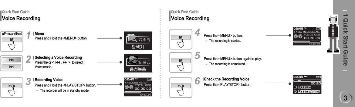 1 Quick Start GuideQuick Start GuideVoice RecordingPress the &lt;MENU&gt; button.- The recording is started.4Press the &lt;MENU&gt; button again to play.- The recording is completed.5Check the Recording VoicePress the &lt;PLAY/STOP&gt; button.6Quick Start GuideVoice RecordingMenuPress and Hold the &lt;MENU&gt; button.Press and Hold1Recording VoicePress and Hold the &lt;PLAY/STOP&gt; button.- The recorder will be in standby mode.3Selecting a Voice RecordingPress the or &lt;         ,         &gt;  to selectVoice mode.2