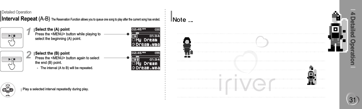 I4 Detailed Operation IDetailed OperationInterval Repeat (A-B) The Reservation Function allows you to queue one song to play after the current song has ended.Select the (A) pointPress the &lt;MENU&gt; button while playing toselect the beginning (A) point.1Select the (B) pointPress the &lt;MENU&gt; button again to selectthe end (B) point.- The interval (A to B) will be repeated.2Play a selected interval repeatedly during play.