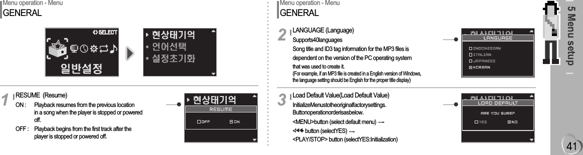 5 Menu setupMenu operation - MenuGENERALRESUME  (Resume)ON : Playback resumes from the previous locationin a song when the player is stopped or poweredoff.OFF : Playback begins from the first track after theplayer is stopped or powered off.1Menu operation - MenuGENERALLANGUAGE (Language)Supports40languagesSong title and ID3 tag information for the MP3 files isdependent on the version of the PC operating systemthat was used to create it.(For example, if an MP3 file is created in a English version of Windows, the language setting should be English for the proper title display)2Load Default Value(Load Default Value)InitializeMenustotheoriginalfactorysettings.Buttonoperationorderisasbelow.&lt;MENU&gt;button (select default menu) &lt;    &gt; button (selectYES) &lt;PLAY/STOP&gt; button (selectYES:Initialization)3