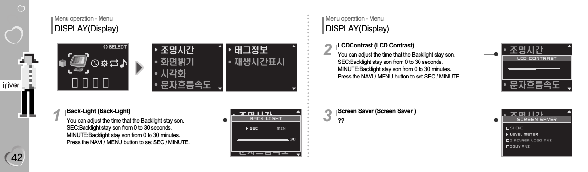 Menu operation - MenuDISPLAY(Display)Back-Light (Back-Light)You can adjust the time that the Backlight stay son.SEC:Backlight stay son from 0 to 30 seconds.MINUTE:Backlight stay son from 0 to 30 minutes.Press the NAVI / MENU button to set SEC / MINUTE.1Menu operation - MenuDISPLAY(Display)LCDContrast (LCD Contrast)You can adjust the time that the Backlight stay son.SEC:Backlight stay son from 0 to 30 seconds.MINUTE:Backlight stay son from 0 to 30 minutes.Press the NAVI / MENU button to set SEC / MINUTE.2Screen Saver (Screen Saver )??3화면설정&lt;&gt;&lt;&gt;SELECTSELECT