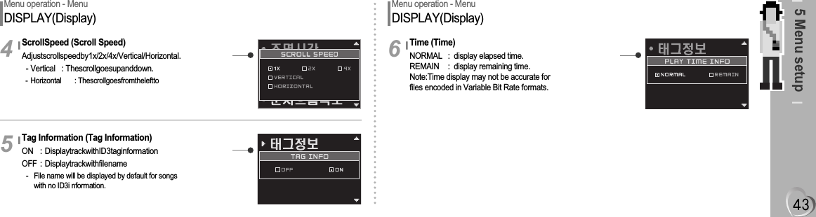 5 Menu setupMenu operation - MenuDISPLAY(Display)ScrollSpeed (Scroll Speed)Adjustscrollspeedby1x/2x/4x/Vertical/Horizontal.- Vertical : Thescrollgoesupanddown.- Horizontal : Thescrollgoesfromtheleftto4Tag Information (Tag Information)ON : DisplaytrackwithID3taginformationOFF : Displaytrackwithfilename- File name will be displayed by default for songs with no ID3i nformation.5Menu operation - MenuDISPLAY(Display)Time (Time)NORMAL : display elapsed time.REMAIN : display remaining time.Note:Time display may not be accurate for files encoded in Variable Bit Rate formats.6