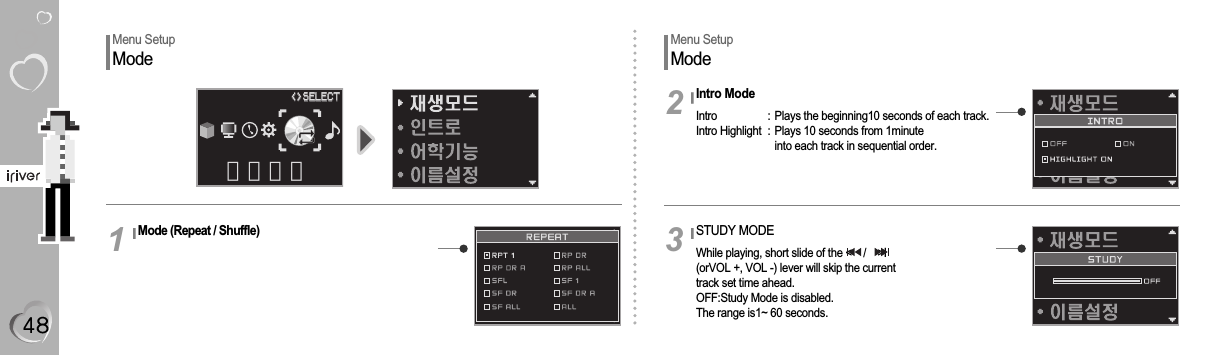 Menu SetupModeMenu SetupModeMode (Repeat / Shuffle)1Intro ModeIntro  : Plays the beginning10 seconds of each track.Intro Highlight  :  Plays 10 seconds from 1minuteinto each track in sequential order.2STUDY MODEWhile playing, short slide of the &lt;    /    &gt;I(orVOL +, VOL -) lever will skip the current track set time ahead.OFF:Study Mode is disabled.The range is1~ 60 seconds.3모드설정&lt;&gt;&lt;&gt;SELECTSELECT