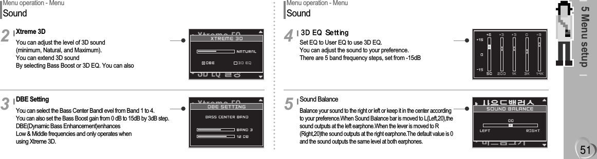 5 Menu setupMenu operation - MenuSoundXtreme 3DYou can adjust the level of 3D sound(minimum, Natural, and Maximum). You can extend 3D sound By selecting Bass Boost or 3D EQ. You can also2DBE SettingYou can select the Bass Center Bandl evel from Band 1 to 4. You can also set the Bass Boost gain from 0 dB to 15dB by 3dB step.DBE(Dynamic Bass Enhancement)enhancesLow &amp; Middle frequencies and only operates when using Xtreme 3D.3Menu operation - MenuSoundSet EQ to User EQ to use 3D EQ.You can adjust the sound to your preference.There are 5 band frequency steps, set from -15dB4Sound BalanceBalance your sound to the right or left or keep it in the center accordingto your preference.When Sound Balance bar is moved to L(Left,20),thesound outputs at the left earphone.When the lever is moved to R(Right,20)the sound outputs at the right earphone.The default value is 0and the sound outputs the same level at both earphones.5