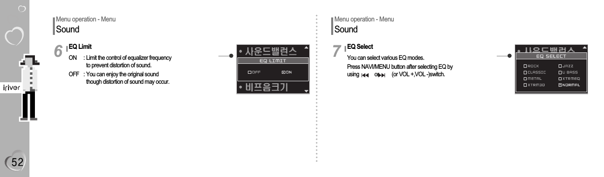 Menu operation - MenuSoundEQ LimitON  : Limit the control of equalizer frequencyto prevent distortion of sound.OFF  : You can enjoy the original soundthough distortion of sound may occur.6EQ SelectYou can select various EQ modes.Press NAVI/MENU button after selecting EQ byusing            or          (or VOL +,VOL -)switch.7Menu operation - MenuSound