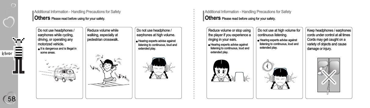 Additional Information - Handling Precautions for SafetyOthers Please read before using for your safety.Do not use headphones /earphones while cycling,driving, or operating anymotorized vehicle.Reduce volume or stop usingthe player if you experience aringing in your ears.Reduce volume whilewalking, especially atpedestrian crosswalk.Do not use headphone /earphones at high volume.Keep headphones / earphonescords under control at all timesCords may get caught on avariety of objects and causedamage or injury.Do not use at high volume forcontinuous listening.Hearing experts advise againstlistening to continuous, loud andextended play.Additional Information - Handling Precautions for SafetyOthers Please read before using for your safety.Hearing experts advise againstlistening to continuous, loud andextended play.Hearing experts advise againstlistening to continuous, loud andextended play.It is dangerous and is illegal insome areas.