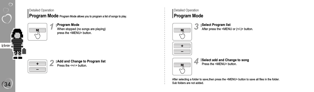 Detailed OperationProgram Mode Program Mode allows you to program a list of songs to play.Program ModeWhen stopped (no songs are playing)press the &lt;MENU&gt; button.1Add and Change to Program listPress the &lt;+/-&gt; button.2Detailed OperationProgram ModeSelect Program listAfter press the &lt;MENU or (+/-)&gt; button.3Select add and Change to songPress the &lt;MENU&gt; button.After selecting a folder to save,then press the &lt;MENU&gt; button to save all files in the folder.Sub folders are not added.4