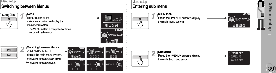 Switching between Menus&lt;        /       &gt;  button todisplay the main menu system.: Moves to the previous Menu: Moves to the next Menu5 Menu setupMenu setup Entering sub menuMenu setup Switching between MenusMenuMENU button or the,&lt;       /       &gt; button to display themain menu system.The MENU system is composed of 6main menus with sub-menus.Long Click1기능설정&lt;&gt;&lt;&gt;SELECT화면설정&lt;&gt;&lt;&gt;SELECT모드설정&lt;&gt;&lt;&gt;SELECT타이머&lt;&gt;&lt;&gt;SELECT음향설정&lt;&gt;&lt;&gt;SELECT2MAIN menuPress the &lt;MENU&gt; button to display the main menu system.1SubMenuPress the &lt;MENU&gt; button to display the main Sub menu system.2