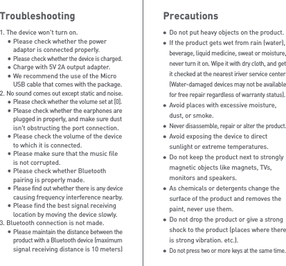 PrecautionsDo not put heavy objects on the product.If the product gets wet from rain (water), beverage, liquid medicine, sweat or moisture, never turn it on. Wipe it with dry cloth, and get it checked at the nearest iriver service center (Water-damaged devices may not be available for free repair regardless of warranty status).Avoid places with excessive moisture, dust, or smoke.Never disassemble, repair or alter the product.Avoid exposing the device to direct sunlight or extreme temperatures.Do not keep the product next to strongly magnetic objects like magnets, TVs, monitors and speakers.As chemicals or detergents change the surface of the product and removes the paint, never use them.Do not drop the product or give a strong shock to the product (places where there is strong vibration. etc.).Do not press two or more keys at the same time.Troubleshooting1. The device won&apos;t turn on.  Please check whether the power   adaptor is connected properly. Please check whether the device is charged.  Charge with 5V 2A output adapter.  We recommend the use of the Micro  USB cable that comes with the package.2. No sound comes out except static and noise. Please check whether the volume set at [0]. Please check whether the earphones are  plugged in properly, and make sure dust   isn&apos;t obstructing the port connection.  Please check the volume of the device   to which it is connected.  Please make sure that the music file   is not corrupted.  Please check whether Bluetooth   pairing is properly made. Please find out whether there is any device  causing frequency interference nearby.  Please find the best signal receiving   location by moving the device slowly.3. Bluetooth connection is not made. Please maintain the distance between the  product with a Bluetooth device (maximum   signal receiving distance is 10 meters)