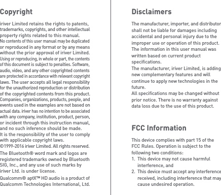 DisclaimersThe manufacturer, importer, and distributor shall not be liable for damages including accidental and personal injury due to the improper use or operation of this product.The information in this user manual was written based on current product specifications. The manufacturer, iriver Limited, is adding new complementary features and will continue to apply new technologies in the future. All specifications may be changed without prior notice. There is no warranty against data loss due to the use of this product.FCC InformationThis device complies with part 15 of the FCC Rules. Operation is subject to the following two conditions:1.  This device may not cause harmful   interference, and2.  This device must accept any interference  received, including interference that may   cause undesired operation.Copyrightiriver Limited retains the rights to patents, trademarks, copyrights, and other intellectual property rights related to this manual. No contents of this user manual may be duplicated or reproduced in any format or by any means without the prior approval of iriver Limited. Using or reproducing, in whole or part, the contents of this document is subject to penalties. Software, audio, video, and any other copyrighted contents are protected in accordance with relevant copyright laws. The user accepts all legal responsibility for the unauthorized reproduction or distribution of the copyrighted contents from this product.Companies, organizations, products, people, and events used in the examples are not based on actual data. iriver has no intention to be associated with any company, institution, product, person, or incident through this instruction manual, and no such inference should be made.It is the responsibility of the user to comply with applicable copyright laws.©1999-2016 iriver Limited. All rights reserved.The Bluetooth® word mark and logos are registered trademarks owned by Bluetooth SIG, Inc., and any use of such marks by iriver Ltd. is under license.Qualcomm® aptX™ HD audio is a product of Qualcomm Technologies International, Ltd.