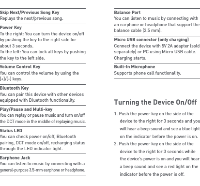 Turning the Device On/OffBalance Port You can listen to music by connecting with an earphone or headphone that support the balance cable (2.5 mm).Micro USB connector (only charging)  Connect the device with 5V 2A adapter (sold separately) or PC using Micro USB cable. Charging starts.Built-In Microphone Supports phone call functionality.1. Push the power key on the side of the   device to the right for 3 seconds and you  will hear a beep sound and see a blue light   on the indicator before the power is on.2. Push the power key on the side of the   device to the right for 3 seconds while  the device’s power is on and you will hear   a beep sound and see a red light on the   indicator before the power is off.Skip Next/Previous Song Key Replays the next/previous song.Power Key To the right: You can turn the device on/off by pushing the key to the right side for about 3 seconds.To the left: You can lock all keys by pushing the key to the left side. Volume Control Key You can control the volume by using the [+]/[-] keys.Bluetooth Key You can pair this device with other devices equipped with Bluetooth functionality.Play/Pause and Multi-key You can replay or pause music and turn on/off the DCT mode in the middle of replaying music.Status LED You can check power on/off, Bluetooth pairing, DCT mode on/off, recharging status through the LED indicator light.Earphone Jack You can listen to music by connecting with a general-purpose 3.5-mm earphone or headphone.