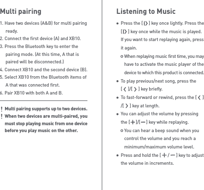 Listening to MusicPress the [     ] key once lightly. Press the [     ] key once while the music is played. If you want to start replaying again, press it again.   When replaying music first time, you may    have to activate the music player of the    device to which this product is connected.To play previous/next song, press the [     ]/[     ] key briefly.To fast-forward or rewind, press the [     ]/[     ] key at length.You can adjust the volume by pressing the [     ]/[     ] key while replaying.   You can hear a beep sound when you    control the volume and you reach a    minimum/maximum volume level.Press and hold the [      /      ] key to adjust the volume in increments.Multi pairing1. Have two devices (A&amp;B) for multi pairing  ready.2. Connect the first device (A) and XB10.3. Press the Bluetooth key to enter the   pairing mode. (At this time, A that is   paired will be disconnected.) 4. Connect XB10 and the second device (B).5. Select XB10 from the Bluetooth items of   A that was connected first.6. Pair XB10 with both A and B.Multi pairing supports up to two devices.When two devices are multi-paired, you must stop playing music from one device before you play music on the other. 