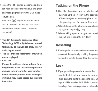 Talking on the Phone1. Once the phone rings, you can take the call   by pressing the [       ] key in the product.     You can reject an incoming phone call      by pressing the [      ] key for 3 seconds.2. While talking on the phone, you can hang   up by pressing the [     ] key.3. When making a phone call, you can cancel   the call by pressing the [      ] key.Resetting1. If you experience a malfunction or freeze, you  can reset the system by pushing the power  key on the side to the right for 8 seconds.Lock1. If you push the power/lock key on the   side to the left, all keys would be locked.  If you push the key to the opposite side, all  keys would be unlocked. With this lock, you can  keep keys from being operated accidentally.Press the [     ] key for 4 seconds and you can hear a beep sound with blue and green alternating lights before the DCT mode is turned on. Press the [     ] key for 4 seconds when the DCT mode is on and you can hear a beep sound before the DCT mode is turned off.The XB10 supports Distinctive Clear Technology (DCT), a digital noise removal technology, so that you can enjoy clearer and crispier sound.The DCT mode is operational only when music is played.CAUTIONPlease do not keep higher volume for a long time in order to avoid any possible damage to your ears. For your safety, do not use this product while driving or cycling. It may cause hazard due to sound insulation.