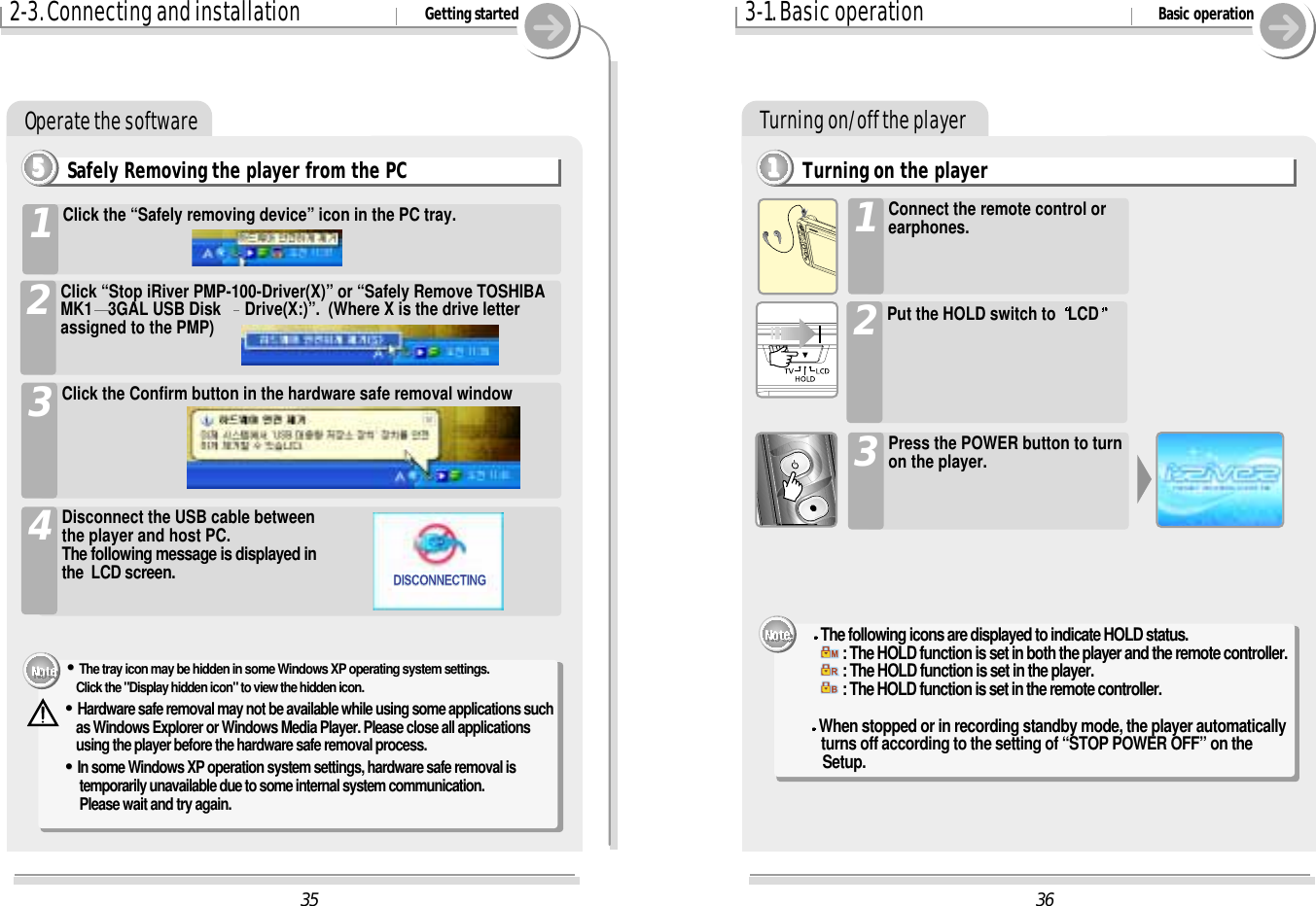 Turning on/off the playerTurning on the player1111363-1. Basic operation Basic operationConnect the remote control orearphones.1Press the POWER button to turnon the player.3The following icons are displayed to indicate HOLD status.: The HOLD function is set in both the player and the remote controller.: The HOLD function is set in the player.: The HOLD function is set in the remote controller.When stopped or in recording standby mode, the player automatically turns off according to the setting of “STOP POWER OFF” on the Setup.2Put the HOLD switch to  LCD352-3. Connecting and installation Getting startedOperate the softwareSafely Removing the player from the PC5555Click the “Safely removing device” icon in the PC tray.1Click “Stop iRiver PMP-100-Driver(X)” or “Safely Remove TOSHIBAMK1 3GAL USB Disk  Drive(X:)”.  (Where X is the drive letterassigned to the PMP)2Click the Confirm button in the hardware safe removal window3Disconnect the USB cable betweenthe player and host PC.The following message is displayed inthe  LCD screen.4&quot;&quot;The tray icon may be hidden in some Windows XP operating system settings. Click the &quot;Display hidden icon&quot; to view the hidden icon.&quot;&quot;Hardware safe removal may not be available while using some applications suchas Windows Explorer or Windows Media Player. Please close all applicationsusing the player before the hardware safe removal process.&quot;&quot;In some Windows XP operation system settings, hardware safe removal istemporarily unavailable due to some internal system communication. Please wait and try again.DISCONNECTINGDISCONNECTING