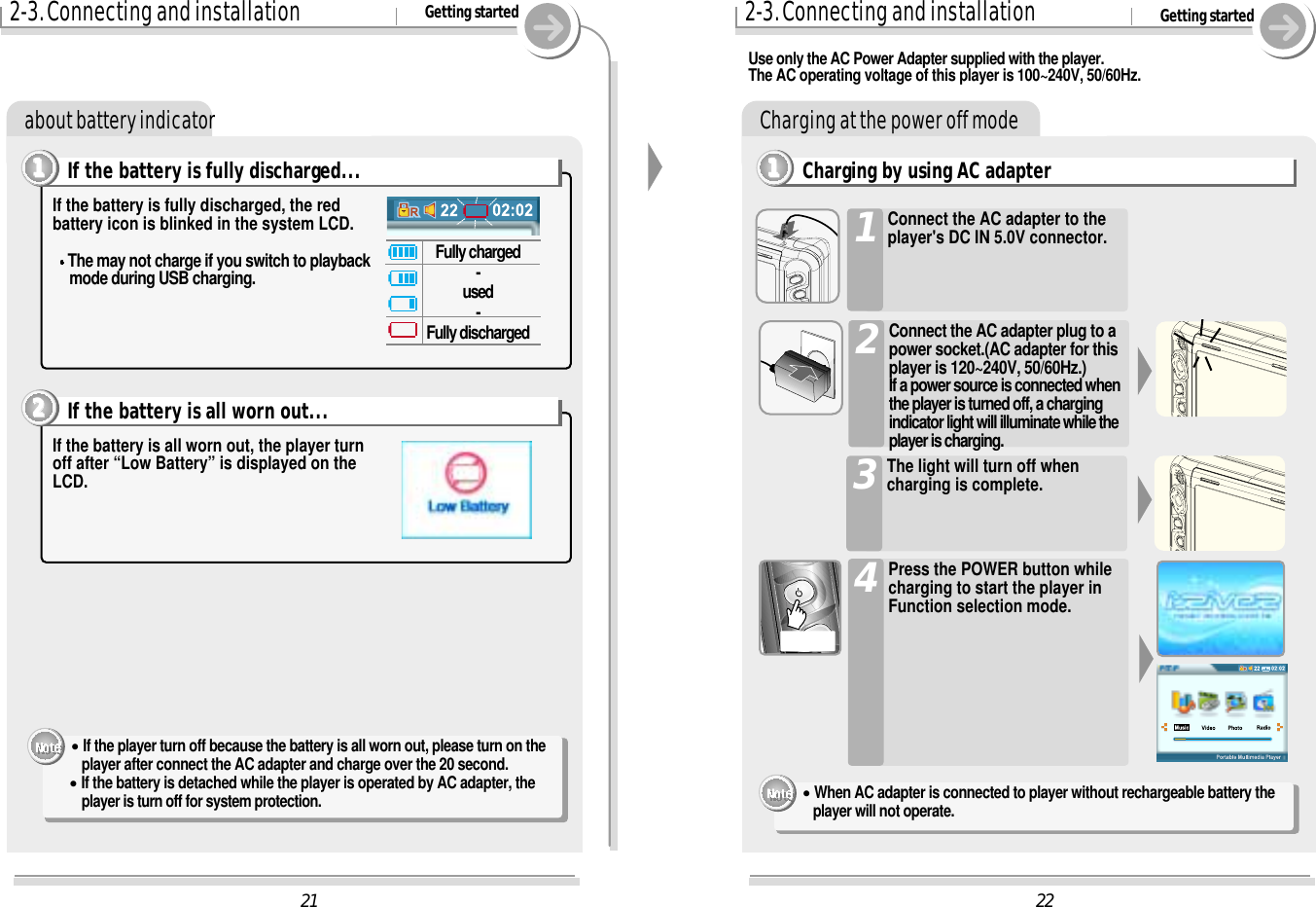 222-3. Connecting and installation Getting startedCharging at the power off modeCharging by using AC adapter1111Use only the AC Power Adapter supplied with the player.The AC operating voltage of this player is 100~240V, 50/60Hz.Connect the AC adapter to theplayer&apos;s DC IN 5.0V connector.1Connect the AC adapter plug to apower socket.(AC adapter for thisplayer is 120~240V, 50/60Hz.)If a power source is connected whenthe player is turned off, a chargingindicator light will illuminate while theplayer is charging.2Press the POWER button whilecharging to start the player inFunction selection mode.4The light will turn off whencharging is complete.3&quot;When AC adapter is connected to player without rechargeable battery theplayer will not operate.212-3. Connecting and installation Getting startedabout battery indicatorIf the battery is fully discharged, the redbattery icon is blinked in the system LCD.The may not charge if you switch to playbackmode during USB charging.If the battery is fully discharged...1111If the battery is all worn out, the player turnoff after “Low Battery” is displayed on theLCD.If the battery is all worn out...2222Fully charged-used-Fully discharged&quot;If the player turn off because the battery is all worn out, please turn on the player after connect the AC adapter and charge over the 20 second.&quot;If the battery is detached while the player is operated by AC adapter, the player is turn off for system protection.
