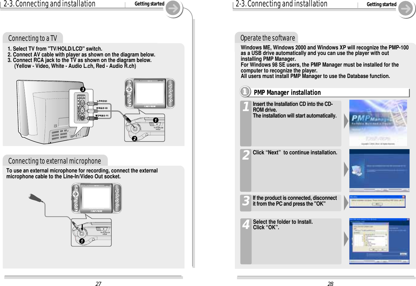 282-3. Connecting and installation Getting startedOperate the softwarePMP Manager installation1111Insert the Installation CD into the CD-ROM drive. The installation will start automatically.1Click “Next”  to continue installation.2If the product is connected, disconnectit from the PC and press the &quot;OK&quot;3Windows ME, Windows 2000 and Windows XP will recognize the PMP-100as a USB drive automatically and you can use the player with outinstalling PMP Manager. For Windows 98 SE users, the PMP Manager must be installed for thecomputer to recognize the player. All users must install PMP Manager to use the Database function. 272-3. Connecting and installation Getting startedConnecting to external microphoneTo use an external microphone for recording, connect the externalmicrophone cable to the Line-In/Video Out socket.Connecting to a TV1. Select TV from &quot;TV/HOLD/LCD&quot; switch.2. Connect AV cable with player as shown on the diagram below.3. Connect RCA jack to the TV as shown on the diagram below.(Yellow - Video, White - Audio L.ch, Red - Audio R.ch)Select the folder to Install.Click “OK”.4