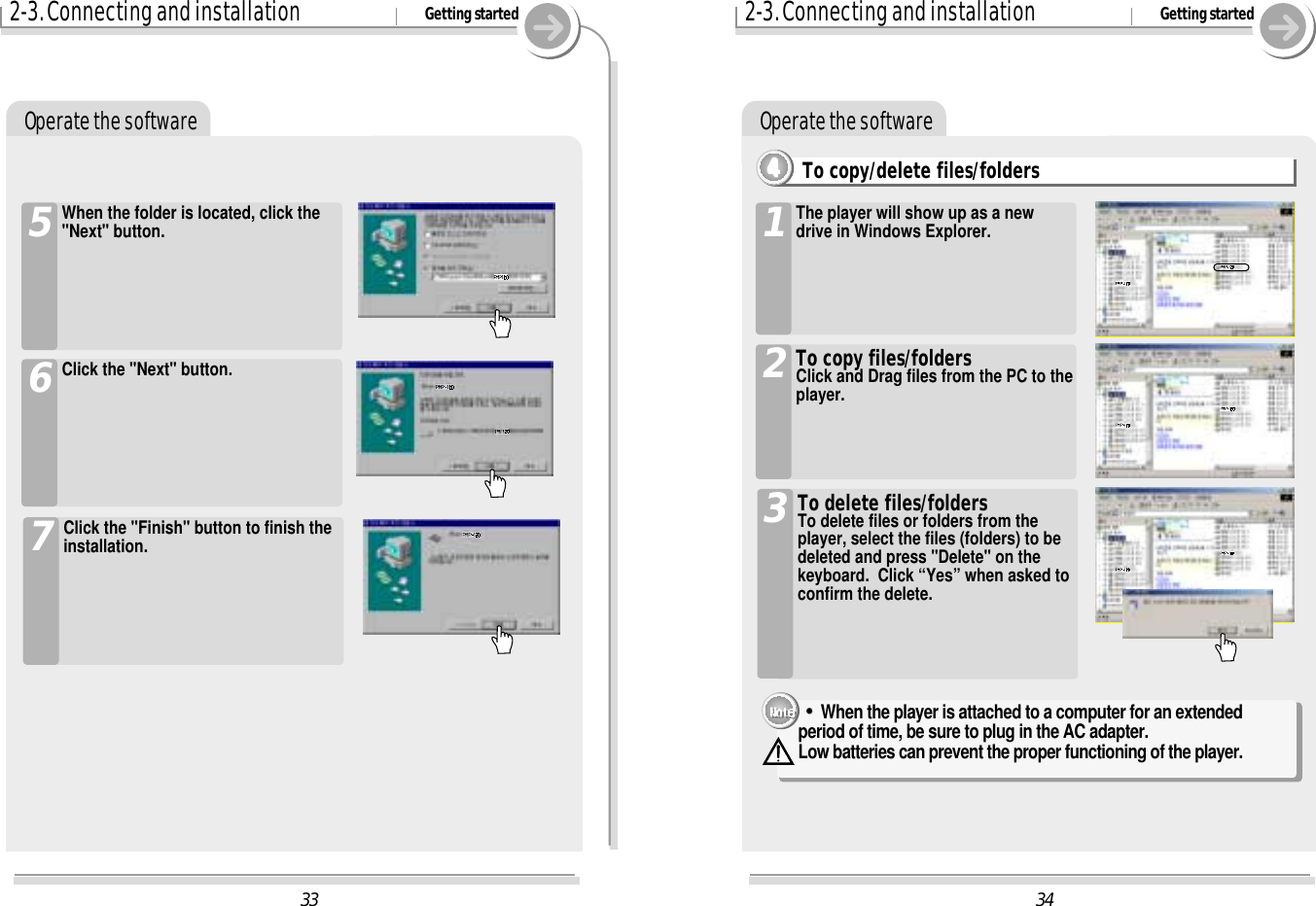Operate the software342-3. Connecting and installation Getting startedOperate the softwareTo copy/delete files/folders4444The player will show up as a newdrive in Windows Explorer.1To copy files/foldersClick and Drag files from the PC to theplayer.2To delete files/foldersTo delete files or folders from theplayer, select the files (folders) to bedeleted and press &quot;Delete&quot; on thekeyboard.  Click “Yes” when asked toconfirm the delete.3&quot;&quot;When the player is attached to a computer for an extended period of time, be sure to plug in the AC adapter.  Low batteries can prevent the proper functioning of the player.332-3. Connecting and installation Getting startedWhen the folder is located, click the&quot;Next&quot; button.5Click the &quot;Next&quot; button.6Click the &quot;Finish&quot; button to finish theinstallation.7