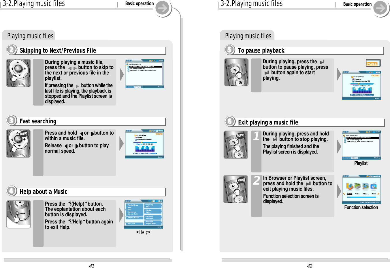 423-2. Playing music files Basic operationPlaying music filesTo pause playback5555During playing, press the IIbutton to pause playing, pressIIbutton again to startplaying. Elapsed  01:47 i 03 :58I Love iRiver Singer... Entertainment.MP3During playing, press and holdthe IIbutton to stop playing.The playing finished and thePlaylist screen is displayed.1In Browser or Playlist screen,press and hold the IIbutton toexit playing music files.Function selection screen isdisplayed.202:0222MusicPlaylistBrowserJan01000145.m3u   01. iRiver Entertainments.mp3   02. Sweet Song.asf   Welcome to PMP-100 world.wmaPlaylistFunction selectionExit playing a music file6666longlong413-2. Playing music files Basic operationPlaying music filesSkipping to Next/Previous File2222During playing a music file,press the  button to skip tothe next or previous file in theplaylist.If pressing the  button while thelast file is playing, the playback isstopped and the Playlist screen isdisplayed.Press and hold  or  button towithin a music file.Release  or  button to playnormal speed.Press the  ?(Help) button.The explantation about eachbutton is displayed.Press the  ?/Help button againto exit Help.Playlist/SetupNextPrevVolume UpVolume DownPower ON/OFFNot UsedPlay/StopStopPlaylistSetupNot UsedNot UsedNot UsedRepeat Mode&lt; &gt;Fast searching3333Help about a Music4444Elapsed  01:47 i 03 :58I Love iRiver Singer... Entertainment.MP302:0222MusicPlaylistBrowserJan01000145.m3u   01. iRiver Entertainments.mp3   02. Sweet Song.asf   Welcome to PMP-100 world.wmalong