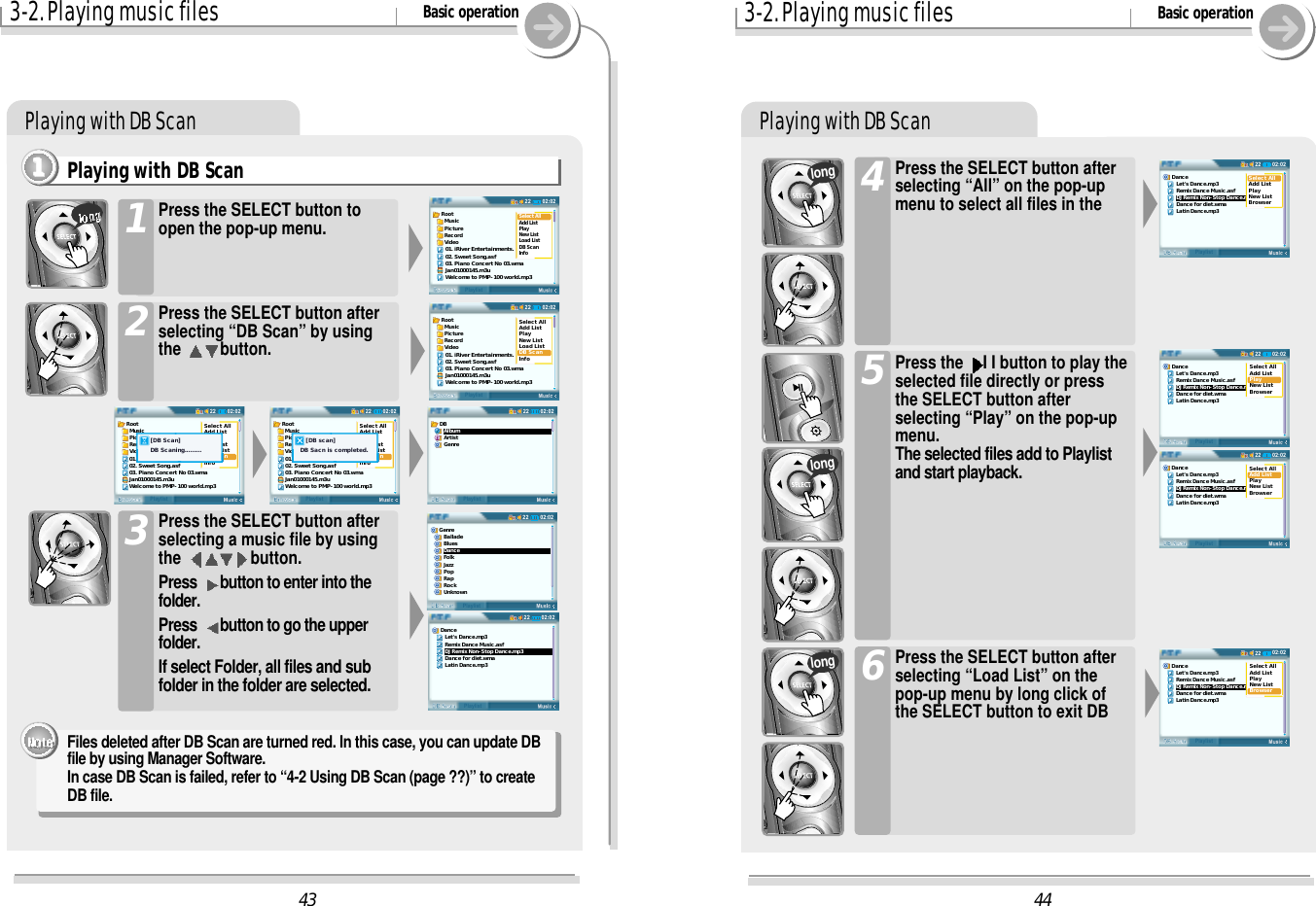 3-2. Playing music files Basic operationPlaying with DB ScanPlaying with DB Scan1111Press the SELECT button toopen the pop-up menu.1Press the SELECT button afterselecting “DB Scan” by usingthe  button.2Press the SELECT button afterselecting a music file by usingthe  button.Press  button to enter into thefolder.Press  button to go the upperfolder.If select Folder, all files and subfolder in the folder are selected.3Files deleted after DB Scan are turned red. In this case, you can update DBfile by using Manager Software.In case DB Scan is failed, refer to “4-2 Using DB Scan (page ??)” to createDB file.3-2. Playing music files Basic operationPlaying with DB ScanPress the SELECT button afterselecting “All” on the pop-upmenu to select all files in the4Press the  I I button to play theselected file directly or pressthe SELECT button afterselecting “Play” on the pop-upmenu.The selected files add to Playlistand start playback.5longlongPress the SELECT button afterselecting “Load List” on thepop-up menu by long click ofthe SELECT button to exit DB6long4402:0222DB ScanPlaylistDance   Let&apos;s Dance.mp3   Remix Dance Music.asf   DJ Remix Non-Stop Dance.mp3   Dance for diet.wma   Latin Dance.mp3Select AllAdd ListPlayNew ListBrowser02:0222DB ScanPlaylistDance   Let&apos;s Dance.mp3   Remix Dance Music.asf   DJ Remix Non-Stop Dance.mp3   Dance for diet.wma   Latin Dance.mp3Select AllAdd ListPlayNew ListBrowser02:0222DB ScanPlaylistDance   Let&apos;s Dance.mp3   Remix Dance Music.asf   DJ Remix Non-Stop Dance.mp3   Dance for diet.wma   Latin Dance.mp3Select AllAdd ListPlayNew ListBrowser02:0222DB ScanPlaylistDance   Let&apos;s Dance.mp3   Remix Dance Music.asf   DJ Remix Non-Stop Dance.mp3   Dance for diet.wma   Latin Dance.mp3Select AllAdd ListPlayNew ListBrowser4302:0222BrowserPlaylistRoot  Music  Picture  Record  Video01. iRiver Entertainments.02. Sweet Song.asf03. Piano Concert No 03.wmaJan01000145.m3uWelcome to PMP-100 world.mp3Select AllAdd ListPlayNew ListLoad ListDB ScanInfo02:0222BrowserPlaylistRoot  Music  Picture  Record  Video01. iRiver Entertainments.02. Sweet Song.asf03. Piano Concert No 03.wmaJan01000145.m3uWelcome to PMP-100 world.mp3Select AllAdd ListPlayNew ListLoad ListDB ScanInfo02:0222BrowserPlaylistRoot  Music  Picture  Record  VideoSelect AllAdd ListPlayNew ListLoad ListDB ScanInfo01. iRiver Entertainments.02. Sweet Song.asf03. Piano Concert No 03.wmaJan01000145.m3uWelcome to PMP-100 world.mp3    [DB Scan]    DB Scaning......... 02:0222BrowserPlaylistRoot  Music  Picture  Record  VideoSelect AllAdd ListPlayNew ListLoad ListDB ScanInfo01. iRiver Entertainments.02. Sweet Song.asf03. Piano Concert No 03.wmaJan01000145.m3uWelcome to PMP-100 world.mp3    [DB scan] DB Sacn is completed. 02:0222DB ScanPlaylistGenre   Ballade   Blues   Dance   Folk   Jazz   Pop   Rap   Rock   Unknown02:0222DB ScanPlaylistDance   Let&apos;s Dance.mp3   Remix Dance Music.asf   DJ Remix Non-Stop Dance.mp3   Dance for diet.wma   Latin Dance.mp302:0222DB ScanPlaylistDB   Album   Artist   Genre