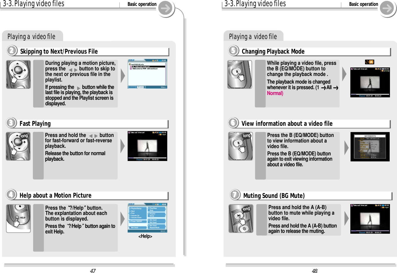 Playing a  video file3-3. Playing video files Basic operationPlaying a  video fileSkipping to Next/Previous File2222During playing a motion picture,press the  button to skip tothe next or previous file in theplaylist.If pressing the  button while thelast file is playing, the playback isstopped and the Playlist screen isdisplayed.Press and hold the  buttonfor fast-forward or fast-reverseplayback. Release the button for normalplayback.Press the  ?/Help button.The explantation about eachbutton is displayed.Press the  ?/Help button again toexit Help. &lt;Help&gt;Fast Playing3333Help about a Motion Picture4444long48Elapsed  00:01:29  :  00:05:23   Name : Take out! iriver.aviVideo   Codex  :  MPEG4   Demension  :  352 x 240   Bit rate         :  0 Kbps   Frame rate   :  0 FpsAudio   Codec  :  MP3   Bit rate          : 16 Kbps   Sample rate  :  48 KHz47Playlist/SetupNextPrevVolume UpVolume DownPower ON/OFFNot UsedPlay/StopStopPlaylistSetupNot UsedNot UsedNot UsedRepeat Mode02:0222PlaylistBrowserJan01000145.m3u   01. Take out! iriver.avi   Welcome to PMP-100 world.aviElapsed  00:01:29  :  00:05:23Elapsed  00:01:29  :  00:05:233-3. Playing video files Basic operationChanging Playback Mode5555Press the B (EQ/MODE) buttonto view information about avideo file.Press the B (EQ/MODE) buttonagain to exit viewing informationabout a video file.View information about a video file6666Press and hold the A (A-B)button to mute while playing avideo file.Press and hold the A (A-B) buttonagain to release the muting.Muting Sound (BG Mute)7777longlongWhile playing a video file, pressthe B (EQ/MODE) button tochange the playback mode .The playback mode is changedwhenever it is pressed. (1  All Normal)