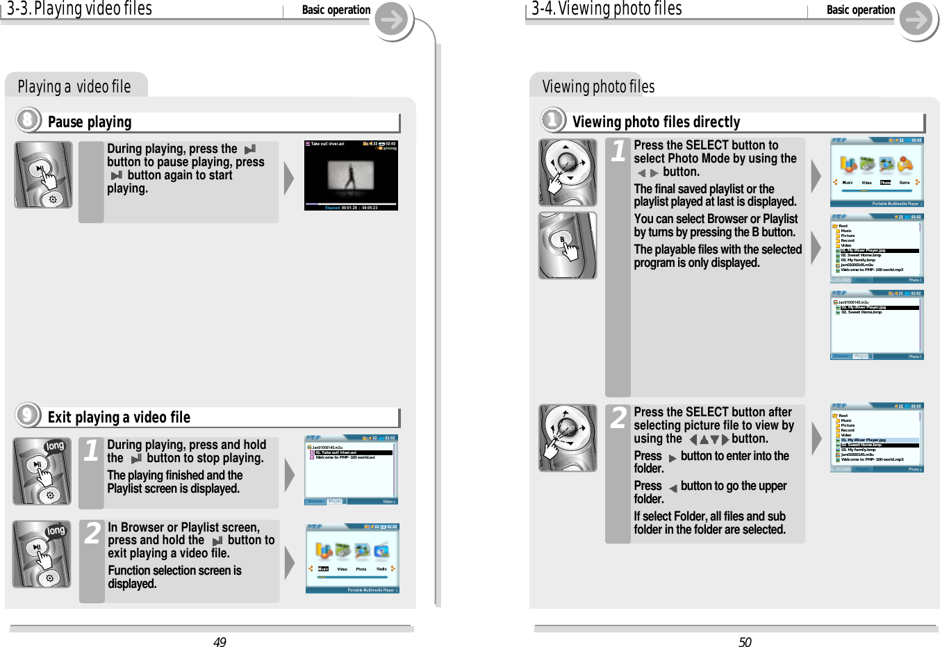 3-3. Playing video files Basic operationPlaying a  video filePause playing8888During playing, press the IIbutton to pause playing, pressIIbutton again to startplaying. During playing, press and holdthe IIbutton to stop playing.The playing finished and thePlaylist screen is displayed.1In Browser or Playlist screen,press and hold the IIbutton toexit playing a video file.Function selection screen isdisplayed.2Exit playing a video file9999longlong3-4. Viewing photo files Basic operationViewing photo filesViewing photo files directly1111Press the SELECT button toselect Photo Mode by using thebutton.The final saved playlist or theplaylist played at last is displayed.You can select Browser or Playlistby turns by pressing the B button.The playable files with the selectedprogram is only displayed.1Press the SELECT button afterselecting picture file to view byusing the  button.Press  button to enter into thefolder.Press  button to go the upperfolder.If select Folder, all files and subfolder in the folder are selected.250Root  Music  Picture  Record  Video01. My iRiver Player.jpg02. Sweet Home.bmp03. My family.bmpJan01000145.m3uWelcome to PMP-100 world.mp302:0222PlaylistBrowserJan01000145.m3u01. My iRiver Player.jpg02. Sweet Home.bmpRoot  Music  Picture  Record  Video01. My iRiver Player.jpg02. Sweet Home.bmp03. My family.bmpJan01000145.m3uWelcome to PMP-100 world.mp349Elapsed  00:01:29  :  00:05:2302:0222PlaylistBrowserJan01000145.m3u   01. Take out! iriver.avi   Welcome to PMP-100 world.avi