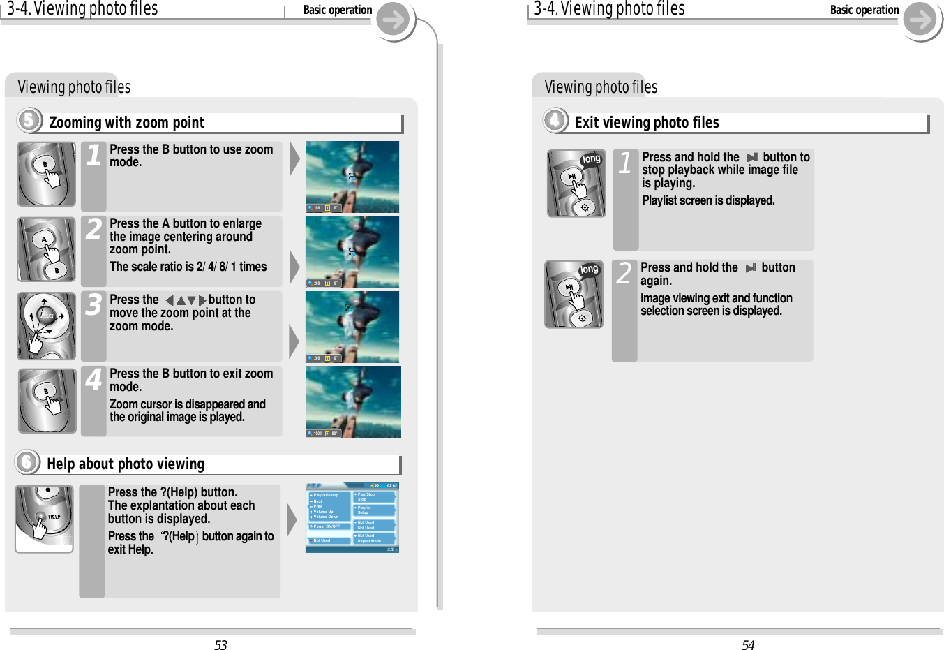 Viewing photo files3-4. Viewing photo files Basic operationPress the ?(Help) button.The explantation about eachbutton is displayed.Press the  ?(Help button again toexit Help.Help about photo viewing6666Zooming with zoom point5555Press the B button to use zoommode.1Press the A button to enlargethe image centering aroundzoom point.The scale ratio is 2/ 4/ 8/ 1 times 2Press the  button tomove the zoom point at thezoom mode.3Press the B button to exit zoommode.Zoom cursor is disappeared andthe original image is played.45402:0222PlaylistBrowserJan01000145.m3u01. My iRiver Player.jpg02. Sweet Home.bmp53Playlist/SetupNextPrevVolume UpVolume DownPower ON/OFFNot UsedPlay/StopStopPlaylistSetupNot UsedNot UsedNot UsedRepeat Mode100o0200o0200o0100%o90Viewing photo filesExit viewing photo files44443-4. Viewing photo files Basic operationPress and hold the IIbutton tostop playback while image fileis playing.Playlist screen is displayed.1Press and hold the IIbuttonagain.Image viewing exit and functionselection screen is displayed.2longlong