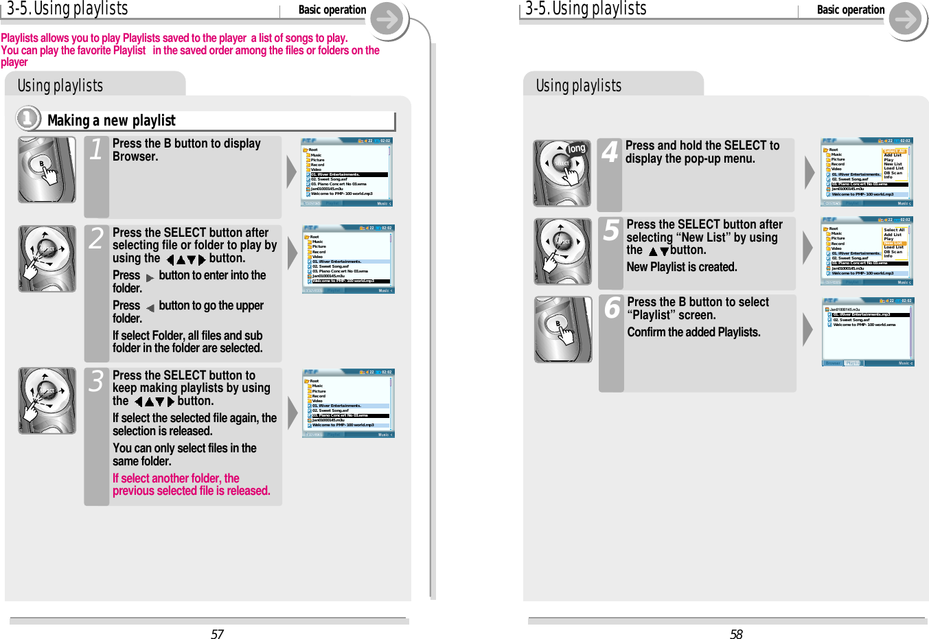 Using playlists3-5. Using playlists Basic operationUsing playlistsPress the B button to select“Playlist” screen.Confirm the added Playlists.6Press the SELECT button afterselecting “New List” by usingthe  button.New Playlist is created.5Press and hold the SELECT todisplay the pop-up menu.4long5802:0222BrowserPlaylistRoot  Music  Picture  Record  Video01. iRiver Entertainments.02. Sweet Song.asf03. Piano Concert No 03.wmaJan01000145.m3uWelcome to PMP-100 world.mp3Select AllAdd ListPlayNew ListLoad ListDB ScanInfo02:0222BrowserPlaylistRoot  Music  Picture  Record  Video01. iRiver Entertainments.02. Sweet Song.asf03. Piano Concert No 03.wmaJan01000145.m3uWelcome to PMP-100 world.mp3Select AllAdd ListPlayNew ListLoad ListDB ScanInfo02:0222MusicPlaylistBrowserJan01000145.m3u   01. iRiver Entertainments.mp3   02. Sweet Song.asf   Welcome to PMP-100 world.wma573-5. Using playlists Basic operationMaking a new playlist1111Playlists allows you to play Playlists saved to the player  a list of songs to play.You can play the favorite Playlist   in the saved order among the files or folders on theplayerPress the B button to displayBrowser.1Press the SELECT button tokeep making playlists by usingthe  button.If select the selected file again, theselection is released.You can only select files in thesame folder.If select another folder, theprevious selected file is released.3Press the SELECT button afterselecting file or folder to play byusing the  button.Press  button to enter into thefolder.Press  button to go the upperfolder.If select Folder, all files and subfolder in the folder are selected.202:0222BrowserPlaylistRoot  Music  Picture  Record  Video01. iRiver Entertainments.02. Sweet Song.asf03. Piano Concert No 03.wmaJan01000145.m3uWelcome to PMP-100 world.mp302:0222BrowserPlaylistRoot  Music  Picture  Record  Video01. iRiver Entertainments.02. Sweet Song.asf03. Piano Concert No 03.wmaJan01000145.m3uWelcome to PMP-100 world.mp302:0222BrowserPlaylistRoot  Music  Picture  Record  Video01. iRiver Entertainments.02. Sweet Song.asf03. Piano Concert No 03.wmaJan01000145.m3uWelcome to PMP-100 world.mp3