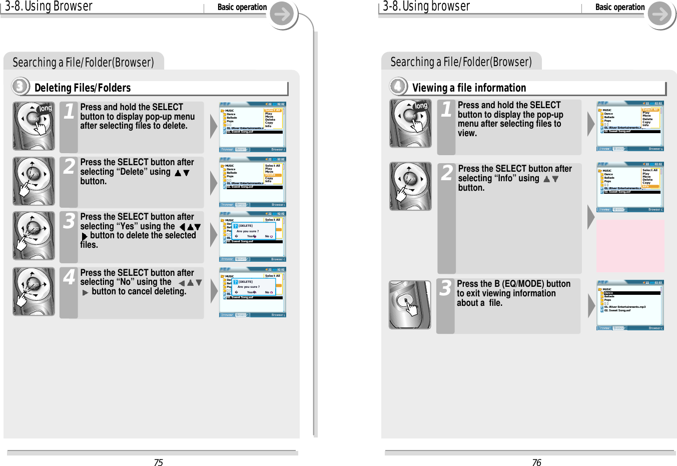 3-8. Using Browser Basic operationSearching a File/Folder(Browser)Deleting Files/Folders3333Press and hold the SELECTbutton to display pop-up menuafter selecting files to delete.1Press the SELECT button afterselecting “Delete” using button.2Press the SELECT button afterselecting “Yes” using the button to delete the selectedfiles.3Press the SELECT button afterselecting “No” using the  button to cancel deleting.4long3-8. Using browser Basic operationSearching a File/Folder(Browser)Viewing a file information4444Press and hold the SELECTbutton to display the pop-upmenu after selecting files toview.1Press the SELECT button afterselecting “Info” using button.2Press the B (EQ/MODE) buttonto exit viewing informationabout a  file.3long76MUSIC  Dance  Ballade  Pops  가요01. iRiver Entertainments.mp302. Sweet Song.asfSelect AllPlayMoveDeleteCopyInfoMUSIC  Dance  Ballade  Pops  가요01. iRiver Entertainments.mp302. Sweet Song.asfSelect AllPlayMoveDeleteCopyInfoMUSIC  Dance  Ballade  Pops  가요01. iRiver Entertainments.mp302. Sweet Song.asf75MUSIC  Dance  Ballade  Pops  가요01. iRiver Entertainments.mp302. Sweet Song.asfSelect AllPlayMoveDeleteCopyInfoMUSIC  Dance  Ballade  Pops  가요01. iRiver Entertainments.mp302. Sweet Song.asfSelect AllPlayMoveDeleteCopyInfoMUSIC  Dance  Ballade  Pops  가요01. iRiver Entertainments.mp302. Sweet Song.asfSelect AllPlayMoveDeleteCopyInfo    [DELETE]  Are you sure ?      Yes         NoMUSIC  Dance  Ballade  Pops  가요01. iRiver Entertainments.mp302. Sweet Song.asfSelect AllPlayMoveDeleteCopyInfo    [DELETE]   Are you sure ?      Yes         No