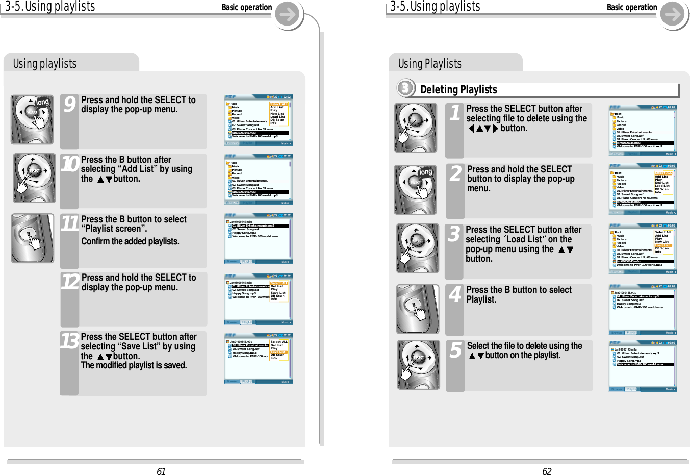 Using Playlists3-5. Using playlists Basic operationUsing playlistsPress and hold the SELECT todisplay the pop-up menu.9Press the B button afterselecting “Add List” by usingthe  button.10Press the B button to select“Playlist screen”.Confirm the added playlists.11Press and hold the SELECT todisplay the pop-up menu.12Press the SELECT button afterselecting “Save List” by usingthe  button.The modified playlist is saved.13long6202:0222BrowserPlaylistRoot  Music  Picture  Record  Video01. iRiver Entertainments.02. Sweet Song.asf03. Piano Concert No 03.wmaJan01000145.m3uWelcome to PMP-100 world.mp302:0222BrowserPlaylistRoot  Music  Picture  Record  Video01. iRiver Entertainments.02. Sweet Song.asf03. Piano Concert No 03.wmaJan01000145.m3uWelcome to PMP-100 world.mp3Select ALLAdd ListPlayNew ListLoad ListDB ScanInfo02:0222BrowserPlaylistRoot  Music  Picture  Record  Video01. iRiver Entertainments.02. Sweet Song.asf03. Piano Concert No 03.wmaJan01000145.m3uWelcome to PMP-100 world.mp3Select ALLAdd ListPlayNew ListLoad ListDB ScanInfo02:0222MusicPlaylistBrowserJan01000145.m3u   01. iRiver Entertainments.mp3   02. Sweet Song.asf   Happy Song.mp3   Welcome to PMP-100 world.wma02:0222MusicPlaylistBrowserJan01000145.m3u   01. iRiver Entertainments.mp3   02. Sweet Song.asf   Happy Song.mp3   Welcome to PMP-100 world.wma6102:0222BrowserPlaylistRoot  Music  Picture  Record  Video01. iRiver Entertainments.02. Sweet Song.asf03. Piano Concert No 03.wmaJan01000145.m3uWelcome to PMP-100 world.mp302:0222BrowserPlaylistRoot  Music  Picture  Record  Video01. iRiver Entertainments.02. Sweet Song.asf03. Piano Concert No 03.wmaJan01000145.m3uWelcome to PMP-100 world.mp3Select ALLAdd ListPlayNew ListLoad ListDB ScanInfo02:0222MusicPlaylistBrowserJan01000145.m3u   01. iRiver Entertainments.mp3   02. Sweet Song.asf   Happy Song.mp3   Welcome to PMP-100 world.wma02:0222MusicPlaylistBrowserJan01000145.m3u   01. iRiver Entertainments.mp3   02. Sweet Song.asf   Happy Song.mp3   Welcome to PMP-100 world.wmaSelect ALLDel ListPlaySave ListDB ScanInfo02:0222MusicPlaylistBrowserJan01000145.m3u   01. iRiver Entertainments.mp3   02. Sweet Song.asf   Happy Song.mp3   Welcome to PMP-100 world.wmaSelect ALLDel ListPlaySave ListDB ScanInfo3-5. Using playlists Basic operationDeleting Playlists3333Press the SELECT button afterselecting file to delete using thebutton.1Press and hold the SELECTbutton to display the pop-upmenu.2Press the SELECT button afterselecting  Load List on thepop-up menu using the button.3Press the B button to selectPlaylist.4Select the file to delete using thebutton on the playlist.5long