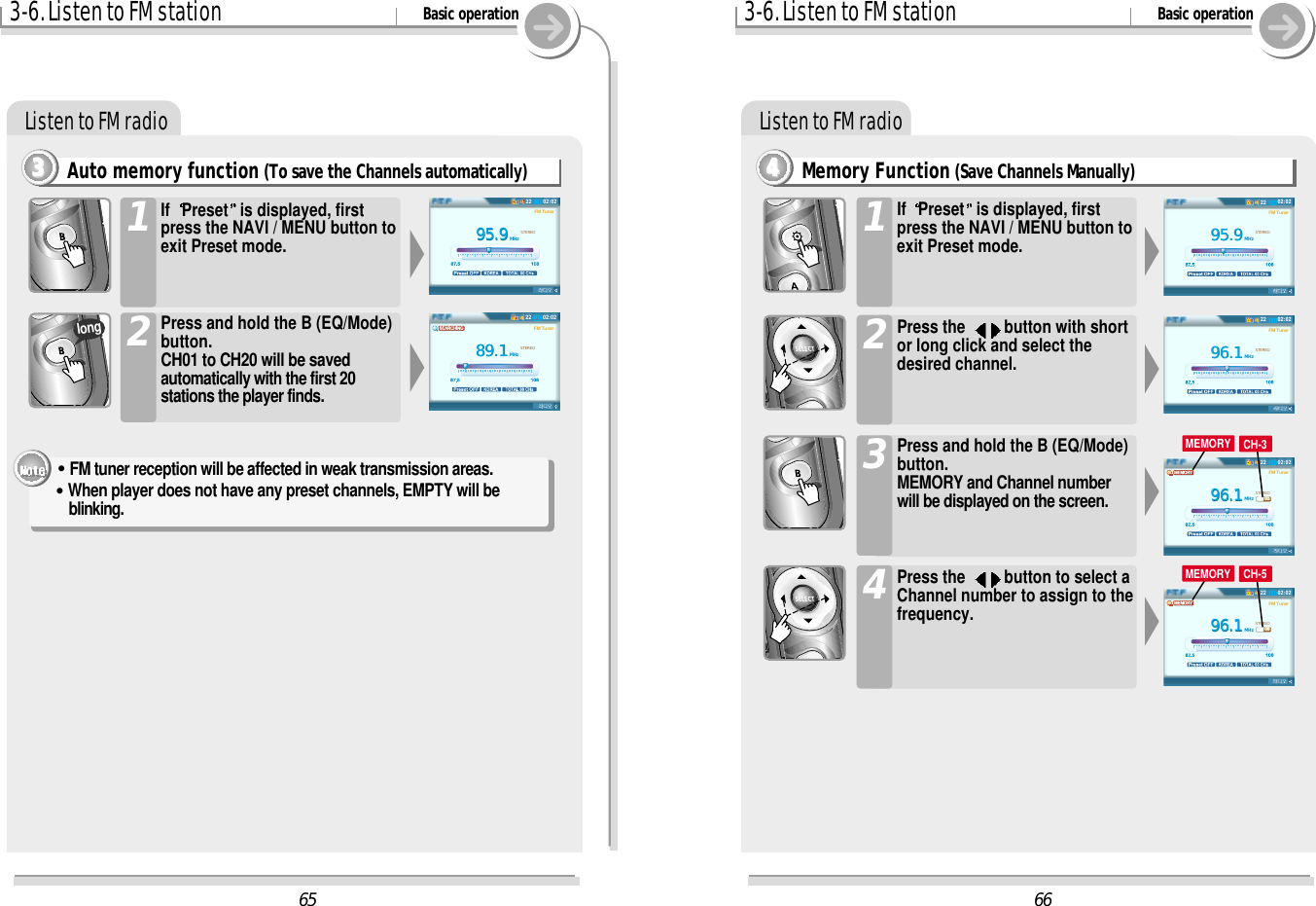 3-6. Listen to FM station Basic operationListen to FM radioAuto memory function (To save the Channels automatically)3333If  Preset is displayed, firstpress the NAVI / MENU button toexit Preset mode.1Press and hold the B (EQ/Mode)button.CH01 to CH20 will be savedautomatically with the first 20stations the player finds.2&quot;FM tuner reception will be affected in weak transmission areas.&quot;When player does not have any preset channels, EMPTY will beblinking.long3-6. Listen to FM station Basic operationListen to FM radioMemory Function (Save Channels Manually)4444If  Preset is displayed, firstpress the NAVI / MENU button toexit Preset mode.1Press the  button with shortor long click and select thedesired channel.2Press and hold the B (EQ/Mode)button.MEMORY and Channel numberwill be displayed on the screen. 3Press the  button to select aChannel number to assign to thefrequency.46695.995.9MHzSTEREOFM Tuner02:022296.196.1MHzSTEREOFM Tuner02:022296.196.1MHzSTEREOFM TunerCH 0302:022296.196.1MHzSTEREOFM TunerCH 0502:0222MEMORY CH-3MEMORY CH-56595.995.9MHzSTEREOFM Tuner02:022289.189.1MHzSTEREOFM Tuner02:0222