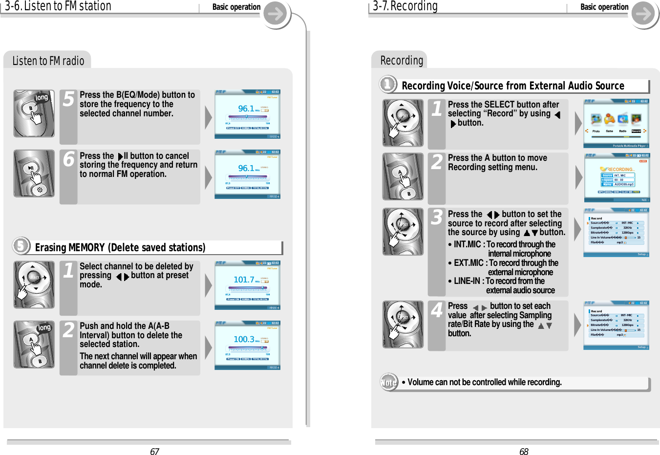 Recording3-6. Listen to FM station Basic operationListen to FM radioPress the B(EQ/Mode) button tostore the frequency to theselected channel number.5Erasing MEMORY (Delete saved stations)5555Press the  II button to cancelstoring the frequency and returnto normal FM operation.6Select channel to be deleted bypressing  button at presetmode.1Push and hold the A(A-BInterval) button to delete theselected station.The next channel will appear whenchannel delete is completed.2longlong68RECORDING..02:0222Record Source    INT-MIC Samplerate      32KHz Bitrate    128Kbps Line In Volume     15 File       mp3Setup02:0222Record Source   INT-MIC Samplerate      32KHz Bitrate    128Kbps Line In Volume     15 File       mp3Setup6796.196.1MHzSTEREOFM Tuner02:022296.196.1MHzSTEREOFM TunerCH 0502:0222101.7101.7MHzSTEREOFM TunerCH 1602:0222100.3100.3MHzSTEREOFM TunerCH 1502:02223-7. Recording Basic operationRecording Voice/Source from External Audio Source11111Press the  button to set thesource to record after selectingthe source by using  button.&quot;INT.MIC : To record through theinternal microphone&quot;EXT.MIC : To record through the external microphone&quot;LINE-IN : To record from theexternal audio source 3Press  button to set eachvalue  after selecting Samplingrate/Bit Rate by using the button.4Press the A button to moveRecording setting menu.2Press the SELECT button afterselecting “Record” by using button.&quot;Volume can not be controlled while recording.