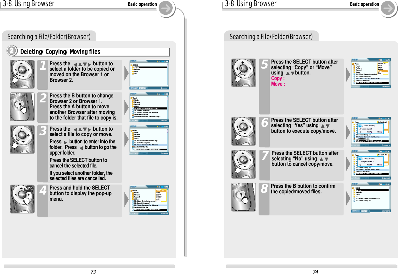 3-8. Using Browser Basic operationSearching a File/Folder(Browser)Deleting/ Copying/ Moving files2222Press the  button toselect a folder to be copied ormoved on the Browser 1 orBrowser 2.1Press the B button to changeBrowser 2 or Browser 1.Press the A button to moveanother Browser after movingto the folder that file to copy is. 2Press the  button toselect a file to copy or move.Press  button to enter into thefolder.  Press  button to go theupper folder. Press the SELECT button tocancel the selected file. If you select another folder, theselected files are cancelled.3Press and hold the SELECTbutton to display the pop-upmenu.4long3-8. Using Browser Basic operationSearching a File/Folder(Browser)Press the SELECT button afterselecting “Copy” or “Move”using  button. Copy : Move : 5Press the SELECT button afterselecting “Yes” using button to execute copy/move.6Press the SELECT button afterselecting “No” using button to cancel copy/move.7Press the B button to confirmthe copied/moved files.874Root  Music  Picture  Record  Video01. iRiver Entertainments.MP302. Sweet Song.asf03. Piano Concert No 03.wmaJan01000145.m3uWelcome to PMP-100 world.mp3Select AllPlayMoveDeleteCopyInfoRoot  Music  Picture  Record  Video01. iRiver Entertainments.mp302. Sweet Song.asf03. Piano Concert No 03.wmaJan01000145.m3uWelcome to PMP-100 world.mp3Select AllPlayMoveDeleteCopyInfo    [COPY/MOVE]Are you sure?      Yes         NoRoot  Music  Picture  Record  VideoSelect AllPlayMoveDeleteCopyInfo01. iRiver Entertainments.mp302. Sweet Song.asf03. Piano Concert No 03.wmaJan01000145.m3uWelcome to PMP-100 world.mp3    [COPY/MOVE]  Are you sure ?      Yes         NoMUSIC  Dance  Ballade  Pops  가요01. iRiver Entertainments.mp302. Sweet Song.asf73Root  Music  Picture  Record  Video01. iRiver Entertainments.mp302. Sweet Song.asf03. Piano Concert No 03.wmaJan01000145.m3uWelcome to PMP-100 world.mp3MUSIC  Dance  Ballade  Pops  JazzRoot  Music  Picture  Record  Video01. iRiver Entertainments.mp302. Sweet Song.asf03. Piano Concert No 03.wmaJan01000145.m3uWelcome to PMP-100 world.mp3Root  Music  Picture  Record  Video01. iRiver Entertainments.mp302. Sweet Song.asf03. Piano Concert No 03.wmaJan01000145.m3uWelcome to PMP-100 world.mp3Select AllPlayMoveDeleteCopyInfo