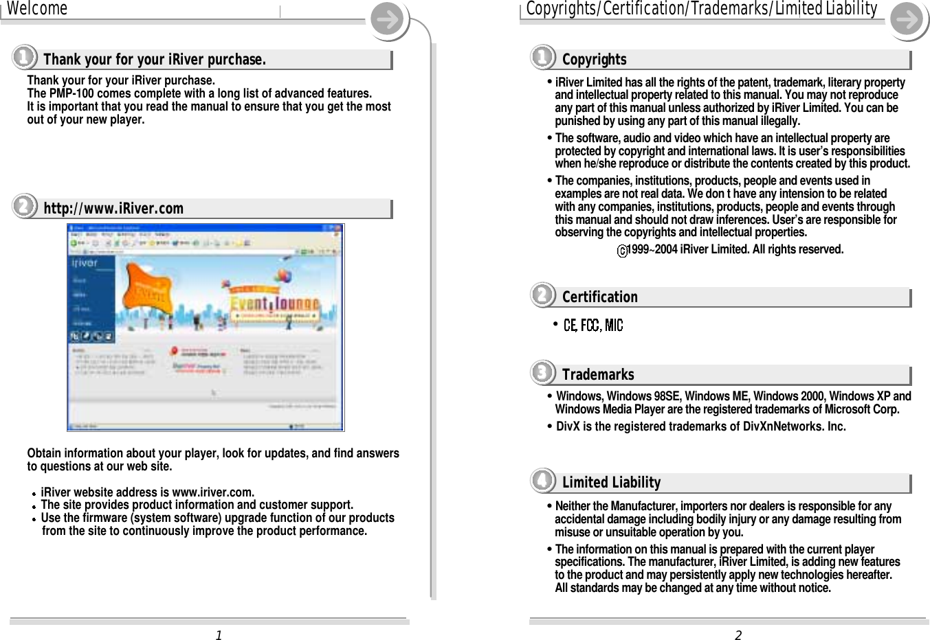 2Copyrights/Certification/Trademarks/Limited Liability&quot;&quot;iRiver Limited has all the rights of the patent, trademark, literary propertyand intellectual property related to this manual. You may not reproduceany part of this manual unless authorized by iRiver Limited. You can bepunished by using any part of this manual illegally.&quot;&quot;The software, audio and video which have an intellectual property areprotected by copyright and international laws. It is user’s responsibilitieswhen he/she reproduce or distribute the contents created by this product.&quot;&quot;The companies, institutions, products, people and events used inexamples are not real data. We don t have any intension to be relatedwith any companies, institutions, products, people and events throughthis manual and should not draw inferences. User’s are responsible forobserving the copyrights and intellectual properties.1999~2004 iRiver Limited. All rights reserved.&quot;&quot;Windows, Windows 98SE, Windows ME, Windows 2000, Windows XP andWindows Media Player are the registered trademarks of Microsoft Corp.&quot;&quot;DivX is the registered trademarks of DivXnNetworks. Inc.&quot;&quot;Neither the Manufacturer, importers nor dealers is responsible for anyaccidental damage including bodily injury or any damage resulting frommisuse or unsuitable operation by you.&quot;&quot;The information on this manual is prepared with the current playerspecifications. The manufacturer, iRiver Limited, is adding new featuresto the product and may persistently apply new technologies hereafter.All standards may be changed at any time without notice.1WelcomeObtain information about your player, look for updates, and find answersto questions at our web site.iRiver website address is www.iriver.com.The site provides product information and customer support.Use the firmware (system software) upgrade function of our productsfrom the site to continuously improve the product performance.Thank your for your iRiver purchase.The PMP-100 comes complete with a long list of advanced features.It is important that you read the manual to ensure that you get the mostout of your new player.Thank your for your iRiver purchase.1111http://www.iRiver.com2222Copyrights1111Certification2222Trademarks3333Limited Liability4444&quot;&quot;