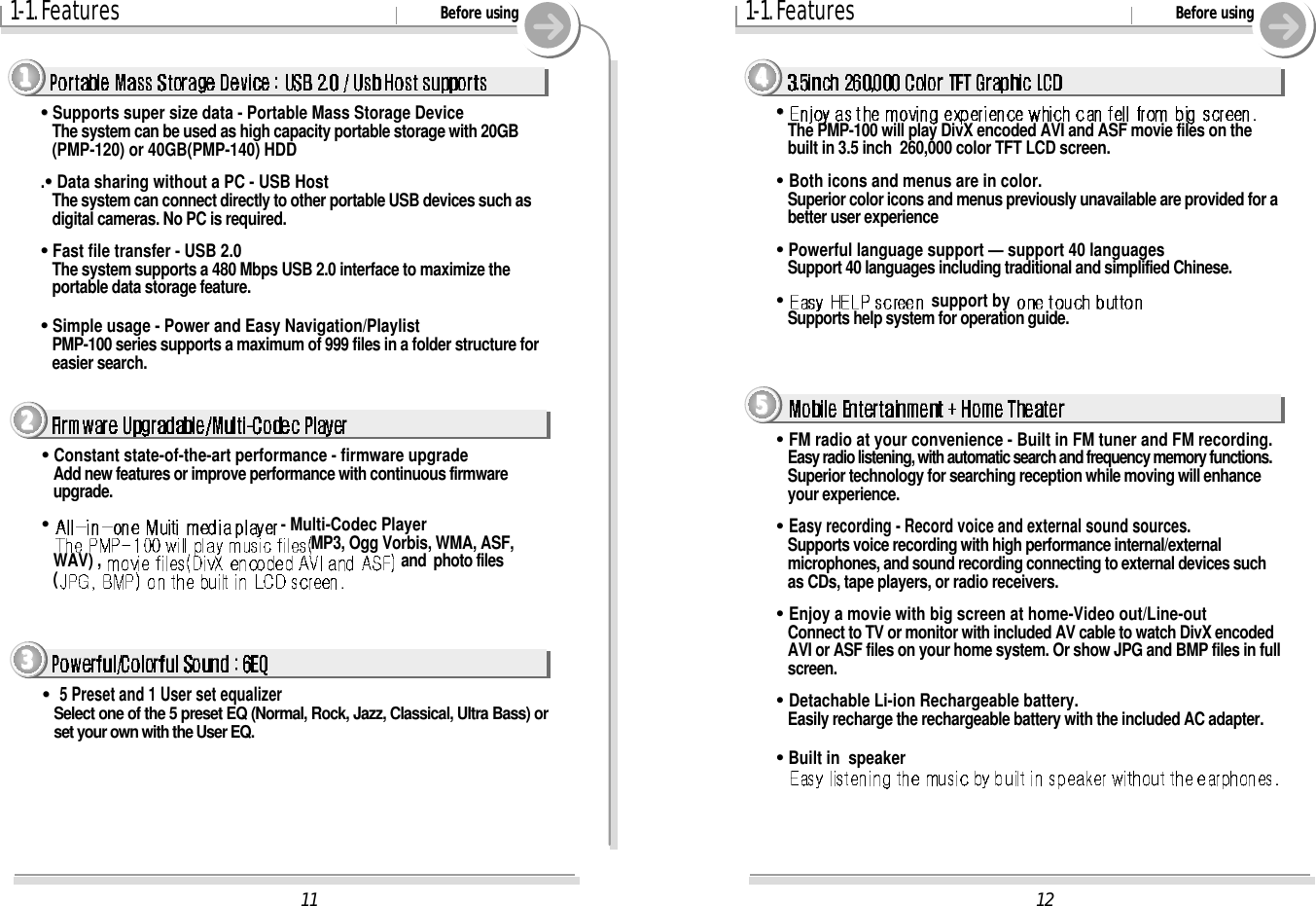 121-1. Features Before using4444&quot;&quot;&quot;&quot;The PMP-100 will play DivX encoded AVI and ASF movie files on thebuilt in 3.5 inch  260,000 color TFT LCD screen. &quot;Both icons and menus are in color.Superior color icons and menus previously unavailable are provided for abetter user experience&quot;&quot;Powerful language support — support 40 languagesSupport 40 languages including traditional and simplified Chinese. &quot;&quot;support by Supports help system for operation guide. 5555&quot;FM radio at your convenience - Built in FM tuner and FM recording.Easy radio listening, with automatic search and frequency memory functions. Superior technology for searching reception while moving will enhanceyour experience.&quot;Easy recording - Record voice and external sound sources.Supports voice recording with high performance internal/externalmicrophones, and sound recording connecting to external devices suchas CDs, tape players, or radio receivers.&quot;Enjoy a movie with big screen at home-Video out/Line-outConnect to TV or monitor with included AV cable to watch DivX encodedAVI or ASF files on your home system. Or show JPG and BMP files in fullscreen.&quot;Detachable Li-ion Rechargeable battery.Easily recharge the rechargeable battery with the included AC adapter.&quot;&quot;Built in  speaker111-1. Features Before using1111&quot;&quot;Supports super size data - Portable Mass Storage DeviceThe system can be used as high capacity portable storage with 20GB(PMP-120) or 40GB(PMP-140) HDD.&quot;&quot;Data sharing without a PC - USB HostThe system can connect directly to other portable USB devices such asdigital cameras. No PC is required.&quot;&quot;Fast file transfer - USB 2.0The system supports a 480 Mbps USB 2.0 interface to maximize theportable data storage feature.&quot;&quot;Simple usage - Power and Easy Navigation/PlaylistPMP-100 series supports a maximum of 999 files in a folder structure foreasier search.2222&quot;&quot;Constant state-of-the-art performance - firmware upgradeAdd new features or improve performance with continuous firmwareupgrade.&quot;&quot;- Multi-Codec PlayerMP3, Ogg Vorbis, WMA, ASF,WAV) ,  and  photo files(3333&quot;&quot;5 Preset and 1 User set equalizerSelect one of the 5 preset EQ (Normal, Rock, Jazz, Classical, Ultra Bass) orset your own with the User EQ.
