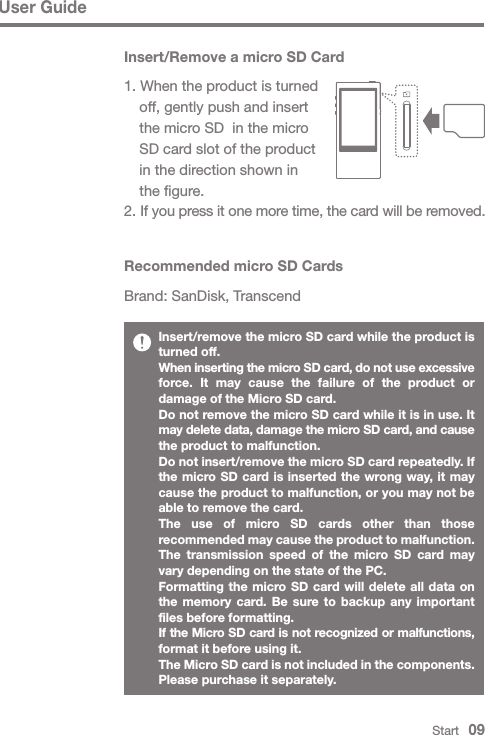 Start   09User GuideInsert/remove the micro SD card while the product is turned off. When inserting the micro SD card, do not use excessive force. It may cause the failure of the product or damage of the Micro SD card.Do not remove the micro SD card while it is in use. It may delete data, damage the micro SD card, and cause the product to malfunction.Do not insert/remove the micro SD card repeatedly. If the micro SD card is inserted the wrong way, it may cause the product to malfunction, or you may not be able to remove the card.The use of micro SD cards other than those recommended may cause the product to malfunction. The transmission speed of the micro SD card may vary depending on the state of the PC.Formatting the micro SD card will delete all data on the memory card. Be sure to backup any important files before formatting.If the Micro SD card is not recognized or malfunctions, format it before using it.The Micro SD card is not included in the components. Please purchase it separately.Recommended micro SD CardsBrand: SanDisk, TranscendInsert/Remove a micro SD Card1. When the product is turned   off, gently push and insert   the micro SD  in the micro   SD card slot of the product    in the direction shown in   the figure.2. If you press it one more time, the card will be removed.