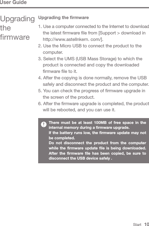 User GuideStart   10There must be at least 100MB of free space in the internal memory during a firmware upgrade.If the battery runs low, the firmware update may not be completed.Do not disconnect the product from the computer while the firmware update file is being downloaded. After the firmware file has been copied, be sure to disconnect the USB device safely .Upgrading the firmwareUpgrading the firmware1. Use a computer connected to the Internet to download   the latest firmware file from [Support &gt; download in   http://www.astellnkern. com/].2. Use the Micro USB to connect the product to the  computer.3. Select the UMS (USB Mass Storage) to which the   product is connected and copy the downloaded   firmware file to it.4. After the copying is done normally, remove the USB   safely and disconnect the product and the computer.5. You can check the progress of firmware upgrade in   the screen of the product.6. After the firmware upgrade is completed, the product   will be rebooted, and you can use it.