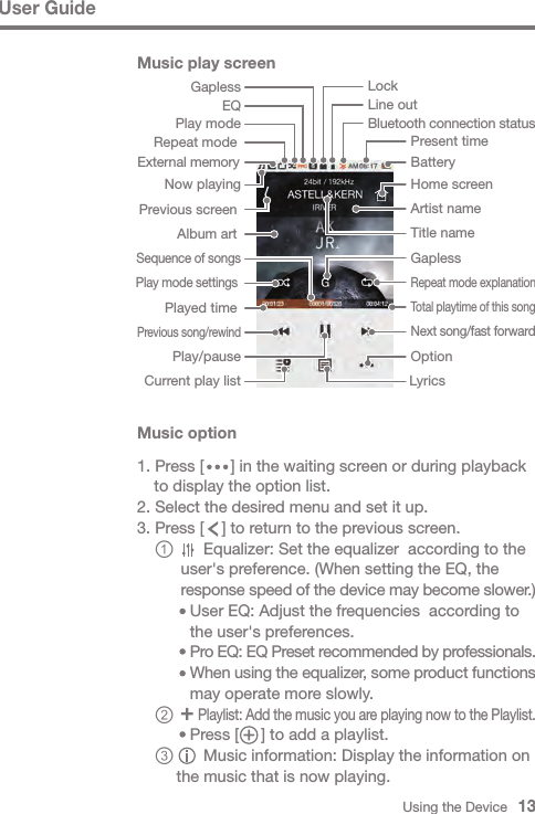 Using the Device   13User GuideMusic play screenGaplessHome screenPresent timeBluetooth connection status BatteryExternal memoryOptionTitle name LyricsCurrent play listPlay/pausePrevious song/rewindAlbum art Now playingPrevious screen Next song/fast forward Played time Play mode settings Total playtime of this song Repeat mode explanationArtist name Sequence of songsPlay modeRepeat mode Line outEQLockGaplessMusic option1. Press [      ] in the waiting screen or during playback   to display the option list.2. Select the desired menu and set it up.3. Press [    ] to return to the previous screen. ①     Equalizer: Set the equalizer  according to the         user&apos;s preference. (When setting the EQ, the         response speed of the device may become slower.)          User EQ: Adjust the frequencies  according to           the user&apos;s preferences.          Pro EQ: EQ Preset recommended by professionals.          When using the equalizer, some product functions           may operate more slowly. ②    Playlist: Add the music you are playing now to the Playlist.          Press [     ] to add a playlist. ③     Music information: Display the information on        the music that is now playing.