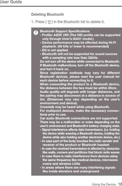 Using the Device   18User GuideBluetooth Support Specifications- Profile: A2DP, HID (The HID profile can be supported   only through iriver’s IAA01 model.)- Device performance may be affected during Hi-Fi   playback. (48 kHz or lower is recommended)- EQ is not applied.- Bluetooth will not be supported for sound sources   with a sampling rate less than 32kHz. Do not turn off the device while connected to Bluetooth.If Bluetooth malfunctions, turn off the Bluetooth device, and turn it back on.Since registration methods may vary for different Bluetooth devices, please read the user manual for each device before connecting to it.When connecting the product to a Bluetooth device, the distance between the two must be within 20cm.Audio quality will degrade with longer distances, and the pairing may disconnect at a distance in excess of 3m. (Distances may vary depending on the user’s environment and device).Crosstalk may be heard while using Bluetooth.For multipoint devices, make the necessary connec-tions prior to use.Car audio Bluetooth connections are not supported.There may be a malfunction or noise depending on the user’s environment and Bluetooth’s battery charging state.- Signal interference affects data transmission. (i.e. holding  the device while wearing a Bluetooth device, holding the  device while also holding another electronic device, etc.)- In case part of the body touches the radio sender and   receiver of the product or Bluetooth headset- In case the received transmission is affected by obstacles  like walls, corners and partitions that block radio waves- In case there is radio interference from devices using  the same frequency like medical devices, microwave   ovens and wireless LANs- In areas where there are many interfering signals   like inside elevators and undergroundDeleting Bluetooth1. Press [     ] in the Bluetooth list to delete it.