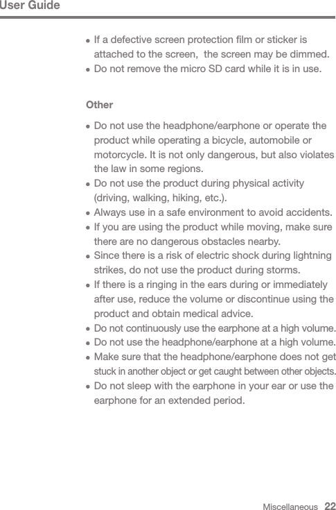 Miscellaneous   22User GuideOther  Do not use the headphone/earphone or operate the   product while operating a bicycle, automobile or   motorcycle. It is not only dangerous, but also violates   the law in some regions.  Do not use the product during physical activity   (driving, walking, hiking, etc.).  Always use in a safe environment to avoid accidents.  If you are using the product while moving, make sure   there are no dangerous obstacles nearby.  Since there is a risk of electric shock during lightning   strikes, do not use the product during storms.  If there is a ringing in the ears during or immediately   after use, reduce the volume or discontinue using the   product and obtain medical advice. Do not continuously use the earphone at a high volume. Do not use the headphone/earphone at a high volume. Make sure that the headphone/earphone does not get  stuck in another object or get caught between other objects.  Do not sleep with the earphone in your ear or use the   earphone for an extended period.  If a defective screen protection film or sticker is   attached to the screen,  the screen may be dimmed.  Do not remove the micro SD card while it is in use.