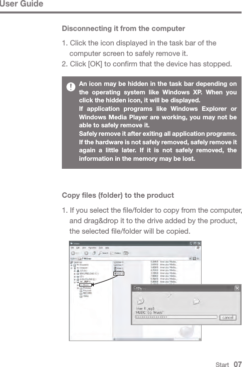 Start   07An icon may be hidden in the task bar depending on the operating system like Windows XP. When you click the hidden icon, it will be displayed.If application programs like Windows Explorer or Windows Media Player are working, you may not be able to safely remove it.Safely remove it after exiting all application programs. If the hardware is not safely removed, safely remove it again a little later. If it is not safely removed, the information in the memory may be lost.User GuideCopy files (folder) to the product1. If you select the file/folder to copy from the computer,   and drag&amp;drop it to the drive added by the product,   the selected file/folder will be copied.Disconnecting it from the computer1. Click the icon displayed in the task bar of the   computer screen to safely remove it.2. Click [OK] to confirm that the device has stopped.