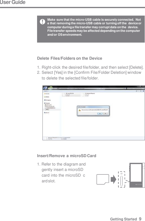 Make sure that the micro-USB cable is securely connected.  Note that removing the micro-USB cable or turning off the  device or computer during a file transfer may corrupt data on the  device. File transfer speeds may be affected depending on the computer  and/or OS environment. User Guide Insert/Remove a microSD Card 1. Refer to the diagram and  gently insert a microSD  card into the microSD  card slot. Getting Started  9 Delete Files/Folders on the Device  1. Right-click the desired file/folder, and then select [Delete]. 2. Select [Yes] in the [Confirm File/Folder Deletion] window  to delete the selected file/folder. 